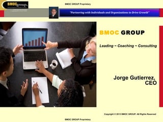 BMOC GROUP Proprietary

“Partnering with Individuals and Organizations to Drive Growth”

BMOC GROUP
Leading ~ Coaching ~ Consulting

Jorge Gutierrez,
CEO

Copyright © 2013 BMOC GROUP. All Rights Reserved
BMOC GROUP Proprietary

 