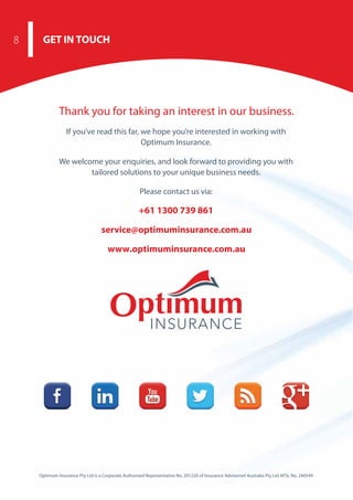 Thank you for taking an interest in our business.
If you’ve read this far, we hope you’re interested in working with
Optimum Insurance.
We welcome your enquiries, and look forward to providing you with
tailored solutions to your unique business needs.
Please contact us via:
+61 1300 739 861
service@optimuminsurance.com.au
www.optimuminsurance.com.au
Optimum Insurance Pty Ltd is a Corporate Authorised Representative No. 291220 of Insurance Advisernet Australia Pty Ltd AFSL No. 240549
GET IN TOUCH8
 