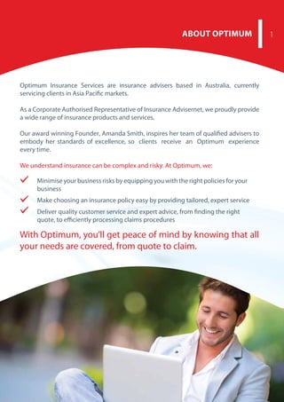 With Optimum, you’ll get peace of mind by knowing that all
your needs are covered, from quote to claim.
ABOUT OPTIMUM 1
Optimum Insurance Services are insurance advisers based in Australia, currently
servicing clients in Asia Pacific markets.
As a Corporate Authorised Representative of Insurance Advisernet, we proudly provide
a wide range of insurance products and services.
Our award winning Founder, Amanda Smith, inspires her team of qualified advisers to
embody her standards of excellence, so clients receive an Optimum experience
every time.
We understand insurance can be complex and risky. At Optimum, we:
Minimise your business risks by equipping you with the right policies for your
business
Make choosing an insurance policy easy by providing tailored, expert service
Deliver quality customer service and expert advice, from finding the right
quote, to efficiently processing claims procedures
 