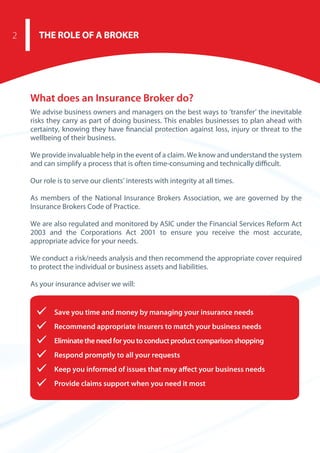 Save you time and money by managing your insurance needs
Recommend appropriate insurers to match your business needs
Eliminate the need for you to conduct product comparison shopping
Respond promptly to all your requests
Keep you informed of issues that may affect your business needs
Provide claims support when you need it most
What does an Insurance Broker do?
We advise business owners and managers on the best ways to ‘transfer’ the inevitable
risks they carry as part of doing business. This enables businesses to plan ahead with
certainty, knowing they have financial protection against loss, injury or threat to the
wellbeing of their business.
We provide invaluable help in the event of a claim. We know and understand the system
and can simplify a process that is often time-consuming and technically difficult.
Our role is to serve our clients’ interests with integrity at all times.
As members of the National Insurance Brokers Association, we are governed by the
Insurance Brokers Code of Practice. 
We are also regulated and monitored by ASIC under the Financial Services Reform Act
2003 and the Corporations Act 2001 to ensure you receive the most accurate,
appropriate advice for your needs.
We conduct a risk/needs analysis and then recommend the appropriate cover required
to protect the individual or business assets and liabilities.
As your insurance adviser we will:
THE ROLE OF A BROKER2
 