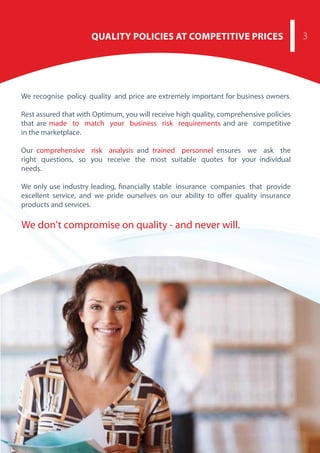 .
We don't compromise on quality - and never will.
3QUALITY POLICIES AT COMPETITIVE PRICES
We recognise policy quality and price are extremely important for business owners.
Rest assured that with Optimum, you will receive high quality, comprehensive policies
that are made to match your business risk requirements and are competitive
in the marketplace.
Our comprehensive risk analysis and trained personnel ensures we ask the
right questions, so you receive the most suitable quotes for your individual
needs.
We only use industry leading, financially stable insurance companies that provide
excellent service, and we pride ourselves on our ability to offer quality insurance
products and services.
 