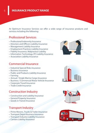 At Optimum Insurance Services we offer a wide range of insurance products and
services including the following:
Professional Services
• Professional Indemnity Insurance
• Directors and Oﬃcers Liability Insurance
• Management Liability Insurance
• Employment Practices Liability Insurance
• Fidelity Insurance, Malpractice Liability
• Information Technology (IT) Liability Insurance
• Association Liability Insurance
Commercial Insurance
• Industrial Special Risks Insurance
• Business Insurance
• Public and Products Liability Insurance
• Farming
• Annual / Single Marine Cargo Insurance
• Business / Commercial Motor Vehicle Insurance
• Corporate Travel Insurance
• Trade Credit Insurance
Construction Industry
• Construction and Liability Insurance
• General Property Insurance
• Goods in Transit Insurance
Transport Industry
• Prime Movers, Trucks & Trailer Insurance
• Transport Depot Business Insurance
• Transport Industry Liability Insurance
• Carriers Liability Insurance
INSURANCE PRODUCT RANGE6
 