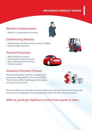 INSURANCE PRODUCT RANGE 7
Workers Compensation
• Workers Compensation Insurance
Earthmoving Industry
• Earthmoving and Machinery Insurance, Liability
• Hook Liability Insurance
Personal Insurance
• Motor Vehicle Insurance
• Home and Contents Insurance
• Boat / Pleasurecraft Insurance
• Travel Insurance
Insurance Premium Finance
We understand that cashflow is important to
businesses, especially for start-ups and SMEs.
That’s why we offer monthly payment options
on insurance premiums.
 
We work with you to develop insurance solutions to suit your needs, and will provide
you the most competitive and comprehensive option for the cover you require.
With us, you’ll get Optimum service, from quote to claim.
 