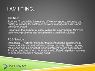 I AM I.T INC.
The Need:
Reduce IT cost while increasing efficiency, speed, accuracy and
quality of service for customer network, manage all assets and
provide updated
reports on the number of asset within the environment. Minimize
technology problems and recommend a qualified solution.
PCG Solution:
Installed a IT Network Manager that identifies the customer's IT
issues much faster and address them proactivity. Setup ongoing
monitoring and alerting that reports problem before occurrence.
Provided patches where necessary and offered help desk services
to support customer’s ongoing need.
 