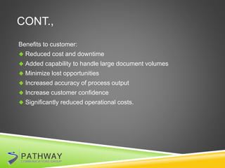 CONT.,
Benefits to customer:
 Reduced cost and downtime
 Added capability to handle large document volumes
 Minimize lost opportunities
 Increased accuracy of process output
 Increase customer confidence
 Significantly reduced operational costs.
 