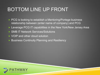 BOTTOM LINE UP FRONT
 PCG is looking to establish a Mentoring/Portege business
relationship between (enter name of company) and PCG
 Leverage PCG IT capabilities in the New York/New Jersey Area
 SMB IT Network Services/Solutions
 VOIP and other cloud solution
 Business Continuity Planning and Resiliency
 
