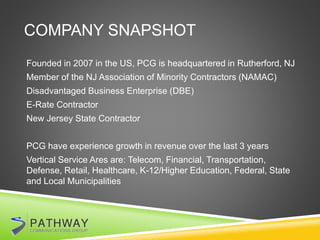 COMPANY SNAPSHOT
Founded in 2007 in the US, PCG is headquartered in Rutherford, NJ
Member of the NJ Association of Minority Contractors (NAMAC)
Disadvantaged Business Enterprise (DBE)
E-Rate Contractor
New Jersey State Contractor
PCG have experience growth in revenue over the last 3 years
Vertical Service Ares are: Telecom, Financial, Transportation,
Defense, Retail, Healthcare, K-12/Higher Education, Federal, State
and Local Municipalities
 