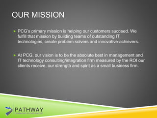 OUR MISSION
 PCG’s primary mission is helping our customers succeed. We
fulfill that mission by building teams of outstanding IT
technologies, create problem solvers and innovative achievers.
 At PCG, our vision is to be the absolute best in management and
IT technology consulting/integration firm measured by the ROI our
clients receive, our strength and spirit as a small business firm.
 