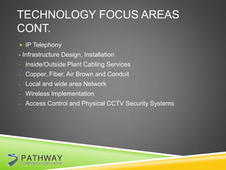 TECHNOLOGY FOCUS AREAS
CONT.
 IP Telephony
- Infrastructure Design, Installation
- Inside/Outside Plant Cabling Services
- Copper, Fiber, Air Brown and Conduit
- Local and wide area Network
- Wireless Implementation
- Access Control and Physical CCTV Security Systems
 