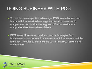 DOING BUSINESS WITH PCG
 To maintain a competitive advantage, PCG form alliances and
teams with the best-in-class large and small businesses to
complement our service strategy and offer our customers
comprehensive, innovative solutions.
 PCG seeks IT services, products, and technologies from
businesses to ensure our firm has a sound infrastructure and the
latest technologies to enhance the customers requirement and
environment.
 