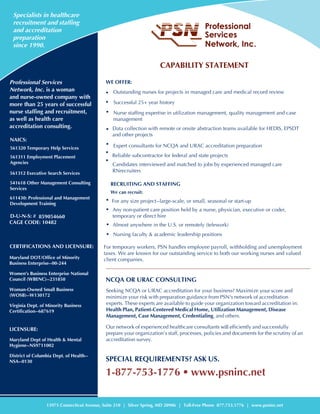 CAPABILITY STATEMENT
WE OFFER:
•
Successful 25+ year history•
Nurse staffing expertise in utilization management, quality management and case
management
•
• Data collection with remote or onsite abstraction teams available for HEDIS, EPSDT
and other projects
•
Reliable subcontractor for federal and state projects
•
Candidates interviewed and matched to jobs by experienced managed care
RNrecruitersR
• For any size project--large-scale, or small, seasonal or start-up
•
Almost anywhere in the U.S. or remotely (telework)•
• Nursing faculty & academic leadership positions
•
Any non-patient care position held by a nurse, physician, executive or coder,
temporary or direct hire
For temporary workers, PSN handles employee payroll, withholding and unemployment
taxes. We are known for our outstanding service to both our working nurses and valued
client companies. NCAURACCs
NCQA OR URAC CONSULTINGNCAURAC
CUDCCpqmsAss
minimize your risk with preparation guidance from PSN's network of accreditation
experts. These experts are available to guide your organization toward accreditation in:
Health Plan, Patient-Centered Medical Home, Utilization Management, Disease
Management, Case Management, Credentialing, and others.
Our network of experienced healthcare consultants will efficiently and successfully
prepare your organization’s staff, processes, policies and documents for the scrutiny of an
accreditation survey.
SPECIAL REQUIREMENTS? ASK US.
1-877-753-1776 • www.psninc.net
Specialists in healthcare
recruitment and staffing
and accreditation
preparation
since 1990.
CADTF
13975 Connecticut Avenue, Suite 210 | Silver Spring, MD 20906 | Toll-Free Phone 877.753.1776 | www.psninc.net
Professional Services
Network, Inc. is a woman
and nurse-owned company with
more than 25 years of successful
nurse staffing and recruitment,
as well as health care
accreditation consulting.
NAICS:
561320 Temporary Help Services
561311 Employment Placement
Agencies
561312 Executive Search Services
541618 Other Management Consulting
Services
611430: Professional and Management
Development Training
D-U-N-S: # 859054660
CAGE CODE: 10482eti
icationsandicensue
Maryland DOT/Office of Minority
Business Enterprise--00-244
Women’s Business Enterprise National
Council (WBENC)--231850
Woman-Owned Small Business
(WOSB)--W130172
Virginia Dept. of Minority Business
Certification--687619icensue
LICENSURE:
Maryland Dept of Health & Mental
Hygiene--NS9711002
District of Columbia Dept. of Health--
NSA--0130
Outstanding nurses for projects in managed care and medical record review
RECRUITING AND STAFFING
We can recruit:
Expert consultants for NCQA and URAC accreditation preparation
 