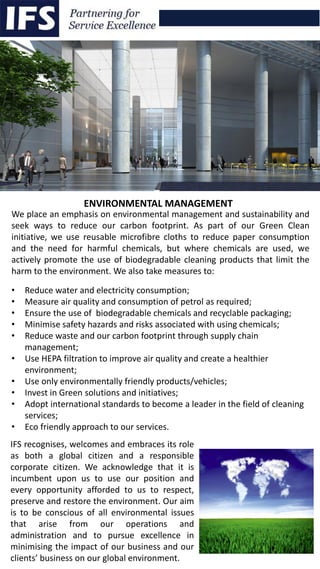 We place an emphasis on environmental management and sustainability and
seek ways to reduce our carbon footprint. As part of our Green Clean
initiative, we use reusable microfibre cloths to reduce paper consumption
and the need for harmful chemicals, but where chemicals are used, we
actively promote the use of biodegradable cleaning products that limit the
harm to the environment. We also take measures to:
• Reduce water and electricity consumption;
• Measure air quality and consumption of petrol as required;
• Ensure the use of biodegradable chemicals and recyclable packaging;
• Minimise safety hazards and risks associated with using chemicals;
• Reduce waste and our carbon footprint through supply chain
management;
• Use HEPA filtration to improve air quality and create a healthier
environment;
• Use only environmentally friendly products/vehicles;
• Invest in Green solutions and initiatives;
• Adopt international standards to become a leader in the field of cleaning
services;
• Eco friendly approach to our services.
IFS recognises, welcomes and embraces its role
as both a global citizen and a responsible
corporate citizen. We acknowledge that it is
incumbent upon us to use our position and
every opportunity afforded to us to respect,
preserve and restore the environment. Our aim
is to be conscious of all environmental issues
that arise from our operations and
administration and to pursue excellence in
minimising the impact of our business and our
clients’ business on our global environment.
ENVIRONMENTAL MANAGEMENT
 