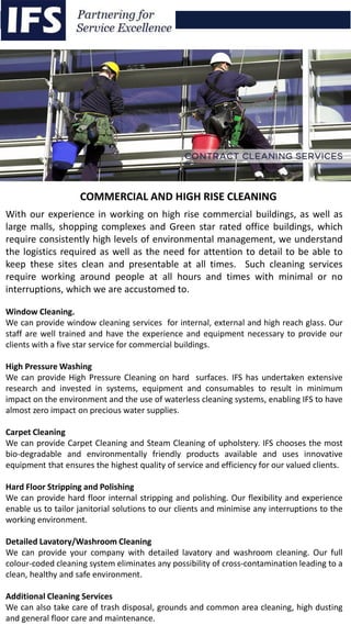 With our experience in working on high rise commercial buildings, as well as
large malls, shopping complexes and Green star rated office buildings, which
require consistently high levels of environmental management, we understand
the logistics required as well as the need for attention to detail to be able to
keep these sites clean and presentable at all times. Such cleaning services
require working around people at all hours and times with minimal or no
interruptions, which we are accustomed to.
Window Cleaning.
We can provide window cleaning services for internal, external and high reach glass. Our
staff are well trained and have the experience and equipment necessary to provide our
clients with a five star service for commercial buildings.
High Pressure Washing
We can provide High Pressure Cleaning on hard surfaces. IFS has undertaken extensive
research and invested in systems, equipment and consumables to result in minimum
impact on the environment and the use of waterless cleaning systems, enabling IFS to have
almost zero impact on precious water supplies.
Carpet Cleaning
We can provide Carpet Cleaning and Steam Cleaning of upholstery. IFS chooses the most
bio-degradable and environmentally friendly products available and uses innovative
equipment that ensures the highest quality of service and efficiency for our valued clients.
Hard Floor Stripping and Polishing
We can provide hard floor internal stripping and polishing. Our flexibility and experience
enable us to tailor janitorial solutions to our clients and minimise any interruptions to the
working environment.
Detailed Lavatory/Washroom Cleaning
We can provide your company with detailed lavatory and washroom cleaning. Our full
colour-coded cleaning system eliminates any possibility of cross-contamination leading to a
clean, healthy and safe environment.
Additional Cleaning Services
We can also take care of trash disposal, grounds and common area cleaning, high dusting
and general floor care and maintenance.
COMMERCIAL AND HIGH RISE CLEANING
 