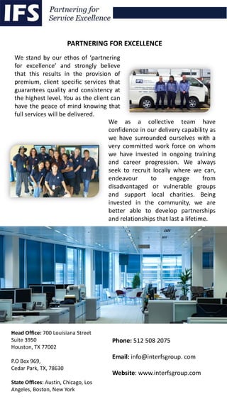 We stand by our ethos of ‘partnering
for excellence’ and strongly believe
that this results in the provision of
premium, client specific services that
guarantees quality and consistency at
the highest level. You as the client can
have the peace of mind knowing that
full services will be delivered.
Head Office: 700 Louisiana Street
Suite 3950
Houston, TX 77002
P.O Box 969,
Cedar Park, TX, 78630
State Offices: Austin, Chicago, Los
Angeles, Boston, New York
We as a collective team have
confidence in our delivery capability as
we have surrounded ourselves with a
very committed work force on whom
we have invested in ongoing training
and career progression. We always
seek to recruit locally where we can,
endeavour to engage from
disadvantaged or vulnerable groups
and support local charities. Being
invested in the community, we are
better able to develop partnerships
and relationships that last a lifetime.
PARTNERING FOR EXCELLENCE
Phone: 512 508 2075
Email: info@interfsgroup. com
Website: www.interfsgroup.com
 