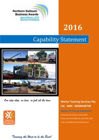 Training the West to be the Best! 12/15
2016
Capability Statement
Martyr Training Services Pty
Ltd. ABN: 46606648748
Registered Training Organisation
64 Duchess Rd, Mount Isa QLD 4825
Phone: (07) 4743 3400 Fax: (07) 4743 7230
Email: admin@martyrtraining.com.au
One stop shop, on time, in full all the time.
 