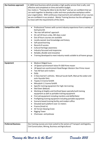 Training the West to be the Best! December 2015
Our business approach A 100% local business which provides a high quality service that is safe, cost
effective and completed on-time and within budget.
Our motto is “Training the West to be the Best” and we are confident that we
can work together to develop a safer and more productive workplace within
your organisation. With continuous improvement and validation of our courses
we are confident in our product. Martyr Training Services has the willingness
to move with the requirements of the client.
Competitive skills  Professional Trainers with current industry experience from a variety of
back grounds
 ‘No man left behind’ approach
 On call 24 hours a day, 365 days a year
 Out of hours courses are available
 Locally owned, local knowledge and history
 Self-paced learning
 Record of success
 Cultural heritage awareness
 Industry focussed and responsive
 Reliable, flexible and innovative
 Training developed to meet industry needs suitable to all leaner groups
Equipment  Medium Ridged Isuzu
 14 Speed synchromesh Volvo Fh 500 Prime mover
 18 Speed non-synchromesh Road Ranger Western Star Prime mover
 Two 40 foot semi-trailers
 Dolly
 C Class learner’s vehicles. Manual Suzuki Swift, Manual Kia sedan and
auto Hyundai Getz.
 Toyota 3.5 tonne forklift
 Mitsubishi 1.5 tonne forklift
 Specific training equipment for high risk training
 Skid Steer (Bobcat)
 Working at Heights and Confined Space specially built training
equipment as well as portable training equipment
 First aid equipment including manikins and defibrillator
 Firefighting training equipment including portable equipment
 Scenario based training facility and modern office
 Elevated work platform over 11 meters
 Franna (hired in)
 All Terrain Slewing Crane
 Rigging Tower
 Chainsaws and polesaw
Preferred Business Our training courses are most suited to the sectors of Transport and logistics,
Civil Construction, Mining, Business and Agricultural.
 