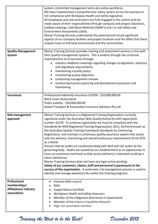 Training the West to be the Best! December 2015
system, committed management and a pro-active workforce.
We have implemented a comprehensive safety system across the business in
full compliance with Workplace Health and Safety legislation.
All employees and sub-contractors are fully engaged in the system and are
made aware of their responsibilities through company and project inductions,
toolbox meetings, Safe Work Methods (SWM’s) and / or Job Safety and
Environment Assessments (JSEA).
Martyr Training Services understands the potential and actual significant
aspects of our company facilities and project locations and the effect that these
impacts have on the local environment and the communities.
Quality Management
System
Martyr Training Services provides training and assessment services in line with
their quality management systems. This is evident through the continual
improvements to its business through:
 industry validation meetings regarding changes to legislation, statutory
and regulatory requirements
 maintaining a quality policy
 maintaining quality objectives
 conducting management reviews
 conducting business planning and development processes and
maintaining
Insurances Professional Indemnity Insurance LLOYDS - $10,000,000.00
Work Cover Queensland
Public Liability - $20,000,000.00
Global Transport & Automotive Insurance Solutions Pty Ltd
Risk management
approach
Martyr Training Services is a Registered Training Organisation currently
registered under the Australian Skills Quality Authority with registration
number 31279. To continue registration we must be compliant with the
Standards for NVR Registered Training Organisations 2011, formerly known as
the Australian Quality Training Framework Standards for Continuing
Registration, and maintain a continuous quality assurance system that assists
with the delivery, monitoring and overall continuous improvement of the RTO
as a whole.
Annual internal audits are conducted along with desk and site audits by the
governing body. Audits are viewed by our establishment as an opportunity to
have our processes examined so that service delivery is improved resulting in
client satisfaction.
Martyr Training Services does not have any legal action pending.
Safety of our customers, clients, staff and personnel is paramount to the
success of the organisation. A systematic risk management process is used to
identify and manage potential risks within the training programs.
Professional
memberships/
Affiliations/ Industry
associations
 Industry Skills council
 RISA
 Supply Nation Certified
 Workplace Health and Safety Assessors
 Member of the Indigenous Businesses in Queensland
 Member of the Industry Capability Network
 High risk committee member
 