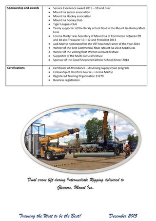 Training the West to be the Best! December 2015
Sponsorship and awards  Service Excellence award 2015 – 10 and over
 Mount Isa soccer association
 Mount Isa Hockey association
 Mount Isa hockey Club
 Tiger Leagues Club
 Yearly supporter of the Barkly school float in the Mount Isa Rotary Madi
Gras
 Lorena Martyr was Secretary of Mount Isa of Commerce between 09
and 10 and Treasurer 10 – 12 and President 2013
 Jack Martyr nominated for the VET teacher/trainer of the Year 2014
 Winner of the Best Commercial float Mount Isa 2014 Madi Gras
 Winner of the visiting float Winton outback festival
 Supporter of the Multi-cultural festival
 Sponsor of the Good Shepherd Catholic School dinner 2014
Certifications  Certificate of Attendance – Assessing supply chain program
 Fellowship of directors course – Lorena Martyr
 Registered Training Organisation 31279
 Business registration
Dual crane lift during Intermediate Rigging delivered to
Glencore, Mount Isa.
 