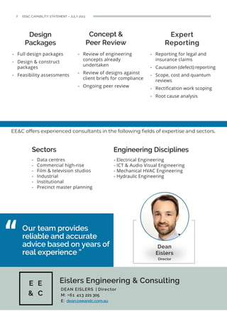 Design
Packages
Concept &
Peer Review
Expert
Reporting
- Full design packages
- Design & construct
packages
- Feasibility assessments
- Reporting for legal and
insurance claims
- Causation (defect) reporting
- Scope, cost and quantum
reviews
- Rectification work scoping
- Root cause analysis
Our team provides
reliable and accurate
advice based on years of
real experience ”
Eislers Engineering & Consulting
- Electrical Engineering
- ICT & Audio Visual Engineering
- Mechanical HVAC Engineering
- Hydraulic Engineering
Dean
Eislers
Director
DEAN EISLERS | Director
M: +61 413 221 305
E: dean@eeandc.com.au
2 EE&C CAPABILITY STATEMENT – JULY 2023
- Review of engineering
concepts already
undertaken
- Review of designs against
client briefs for compliance
- Ongoing peer review
Engineering Disciplines
EE&C offers experienced consultants in the following fields of expertise and sectors.
Sectors
- Data centres
- Commercial high-rise
- Film & television studios
- Industrial
- Institutional
- Precinct master planning
 