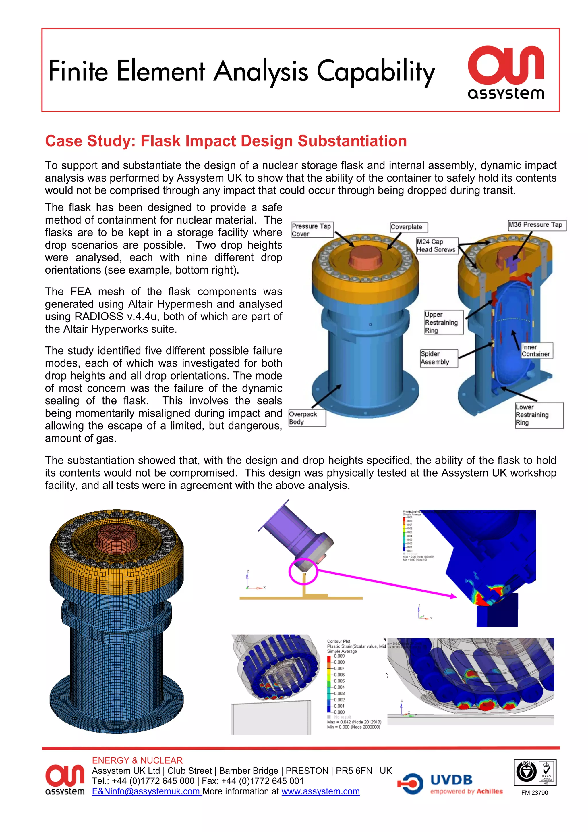 Finite Element Analysis Capability

Case Study: Flask Impact Design Substantiation
To support and substantiate the design of a nuclear storage flask and internal assembly, dynamic impact
analysis was performed by Assystem UK to show that the ability of the container to safely hold its contents
would not be comprised through any impact that could occur through being dropped during transit.
The flask has been designed to provide a safe
method of containment for nuclear material. The
flasks are to be kept in a storage facility where
drop scenarios are possible. Two drop heights
were analysed, each with nine different drop
orientations (see example, bottom right).
The FEA mesh of the flask components was
generated using Altair Hypermesh and analysed
using RADIOSS v.4.4u, both of which are part of
the Altair Hyperworks suite.
The study identified five different possible failure
modes, each of which was investigated for both
drop heights and all drop orientations. The mode
of most concern was the failure of the dynamic
sealing of the flask. This involves the seals
being momentarily misaligned during impact and
allowing the escape of a limited, but dangerous,
amount of gas.

The substantiation showed that, with the design and drop heights specified, the ability of the flask to hold
its contents would not be compromised. This design was physically tested at the Assystem UK workshop
facility, and all tests were in agreement with the above analysis.




          ENERGY & NUCLEAR
          Assystem UK Ltd | Club Street | Bamber Bridge | PRESTON | PR5 6FN | UK
          Tel.: +44 (0)1772 645 000 | Fax: +44 (0)1772 645 001
          E&Ninfo@assystemuk.com More information at www.assystem.com                               FM 23790
 