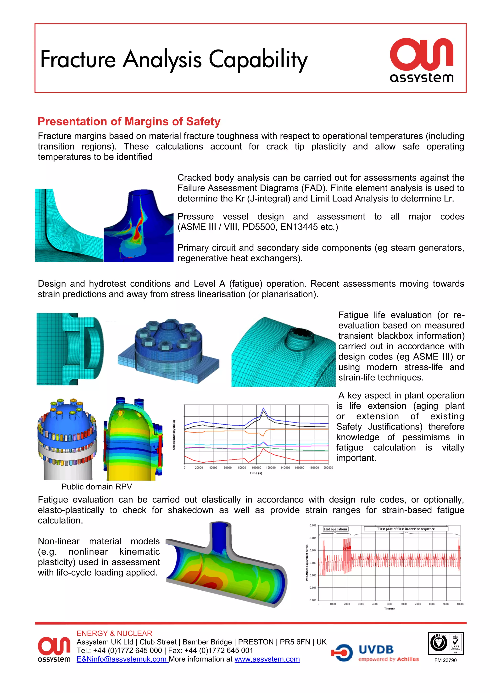Fracture Analysis Capability

Presentation of Margins of Safety
Fracture margins based on material fracture toughness with respect to operational temperatures (including
transition regions). These calculations account for crack tip plasticity and allow safe operating
temperatures to be identified

                                      Cracked body analysis can be carried out for assessments against the
                                      Failure Assessment Diagrams (FAD). Finite element analysis is used to
                                      determine the Kr (J-integral) and Limit Load Analysis to determine Lr.
                                      Pressure vessel design and assessment to all major codes
                                      (ASME III / VIII, PD5500, EN13445 etc.)

                                      Primary circuit and secondary side components (eg steam generators,
                                      regenerative heat exchangers).

Design and hydrotest conditions and Level A (fatigue) operation. Recent assessments moving towards
strain predictions and away from stress linearisation (or planarisation).

                                                                                   Fatigue life evaluation (or re-
                                                                                   evaluation based on measured
                                                                                   transient blackbox information)
                                                                                   carried out in accordance with
                                                                                   design codes (eg ASME III) or
                                                                                   using modern stress-life and
                                                                                   strain-life techniques.
                                                                                    A key aspect in plant operation
                                                                                   is life extension (aging plant
                                                                                   or extension of existing
                                                                                   Safety Justifications) therefore
                                                                                   knowledge of pessimisms in
                                                                                   fatigue calculation is vitally
                                                                                   important.


      Public domain RPV
Fatigue evaluation can be carried out elastically in accordance with design rule codes, or optionally,
elasto-plastically to check for shakedown as well as provide strain ranges for strain-based fatigue
calculation.

Non-linear material models
(e.g. nonlinear kinematic
plasticity) used in assessment
with life-cycle loading applied.




          ENERGY & NUCLEAR
          Assystem UK Ltd | Club Street | Bamber Bridge | PRESTON | PR5 6FN | UK
          Tel.: +44 (0)1772 645 000 | Fax: +44 (0)1772 645 001
          E&Ninfo@assystemuk.com More information at www.assystem.com                                      FM 23790
 