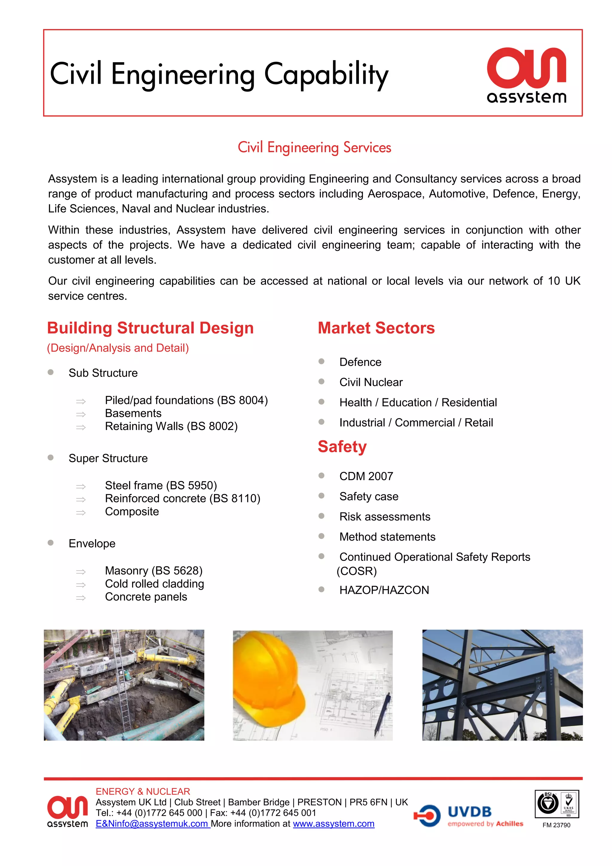 Civil Engineering Capability

                                        Civil Engineering Services

Assystem is a leading international group providing Engineering and Consultancy services across a broad
range of product manufacturing and process sectors including Aerospace, Automotive, Defence, Energy,
Life Sciences, Naval and Nuclear industries.
Within these industries, Assystem have delivered civil engineering services in conjunction with other
aspects of the projects. We have a dedicated civil engineering team; capable of interacting with the
customer at all levels.
Our civil engineering capabilities can be accessed at national or local levels via our network of 10 UK
service centres.

Building Structural Design                                Market Sectors
(Design/Analysis and Detail)
                                                              Defence
   Sub Structure
                                                              Civil Nuclear
          Piled/pad foundations (BS 8004)                    Health / Education / Residential
          Basements
          Retaining Walls (BS 8002)                          Industrial / Commercial / Retail

                                                          Safety
   Super Structure
                                                              CDM 2007
          Steel frame (BS 5950)
          Reinforced concrete (BS 8110)                      Safety case
          Composite                                          Risk assessments

   Envelope
                                                              Method statements
                                                              Continued Operational Safety Reports
          Masonry (BS 5628)                                  (COSR)
          Cold rolled cladding
          Concrete panels
                                                              HAZOP/HAZCON




         ENERGY & NUCLEAR
         Assystem UK Ltd | Club Street | Bamber Bridge | PRESTON | PR5 6FN | UK
         Tel.: +44 (0)1772 645 000 | Fax: +44 (0)1772 645 001
         E&Ninfo@assystemuk.com More information at www.assystem.com                                  FM 23790
 