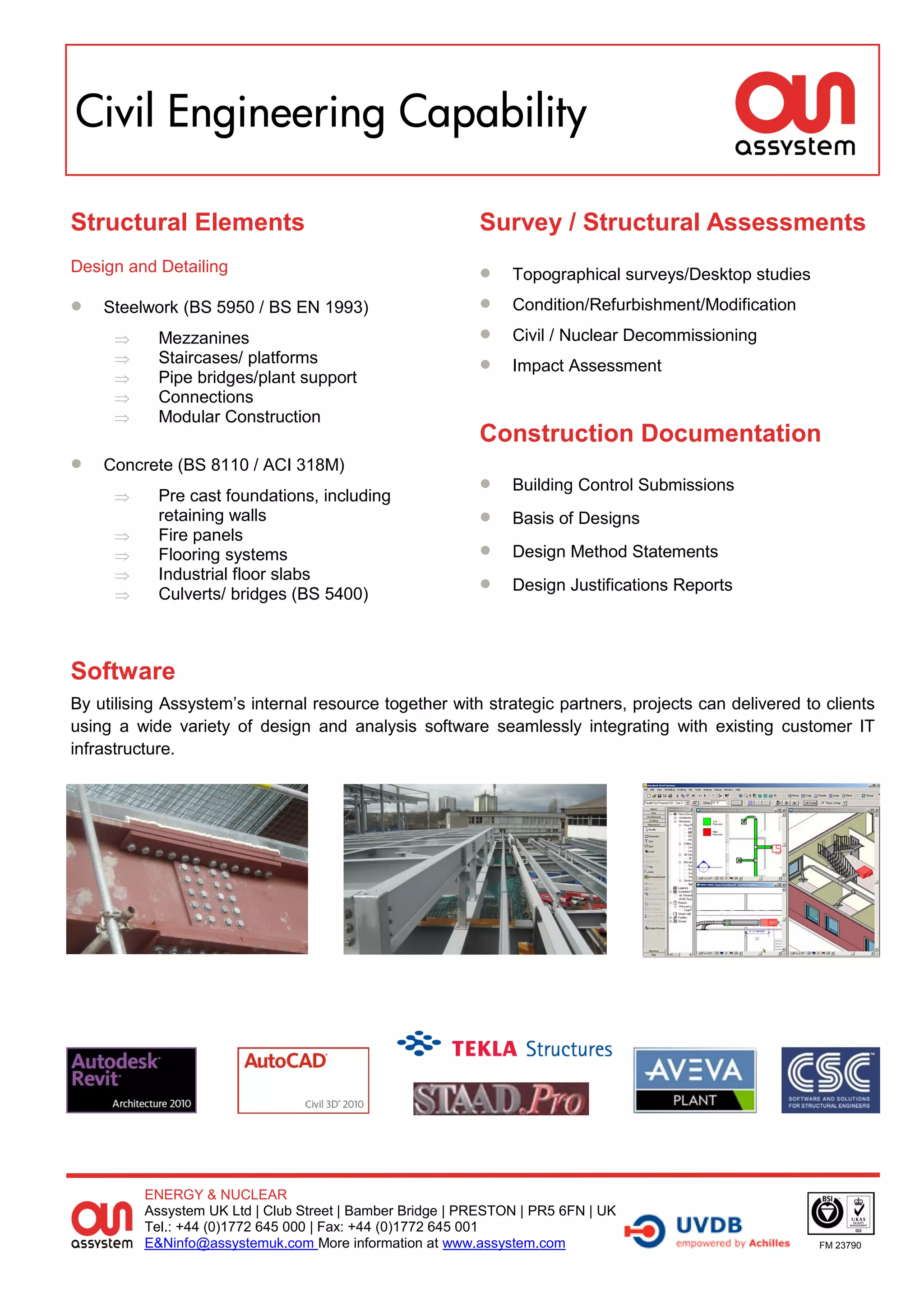 Civil Engineering Capability

Structural Elements                                        Survey / Structural Assessments
Design and Detailing                                           Topographical surveys/Desktop studies
   Steelwork (BS 5950 / BS EN 1993)                           Condition/Refurbishment/Modification
           Mezzanines                                         Civil / Nuclear Decommissioning
     
     
            Staircases/ platforms
            Pipe bridges/plant support
                                                               Impact Assessment
           Connections
           Modular Construction
                                                           Construction Documentation
   Concrete (BS 8110 / ACI 318M)
           Pre cast foundations, including
                                                               Building Control Submissions
            retaining walls                                    Basis of Designs
           Fire panels
           Flooring systems                                   Design Method Statements
           Industrial floor slabs
           Culverts/ bridges (BS 5400)
                                                               Design Justifications Reports




Software
By utilising Assystem’s internal resource together with strategic partners, projects can delivered to clients
using a wide variety of design and analysis software seamlessly integrating with existing customer IT
infrastructure.




          ENERGY & NUCLEAR
          Assystem UK Ltd | Club Street | Bamber Bridge | PRESTON | PR5 6FN | UK
          Tel.: +44 (0)1772 645 000 | Fax: +44 (0)1772 645 001
          E&Ninfo@assystemuk.com More information at www.assystem.com                                   FM 23790
 