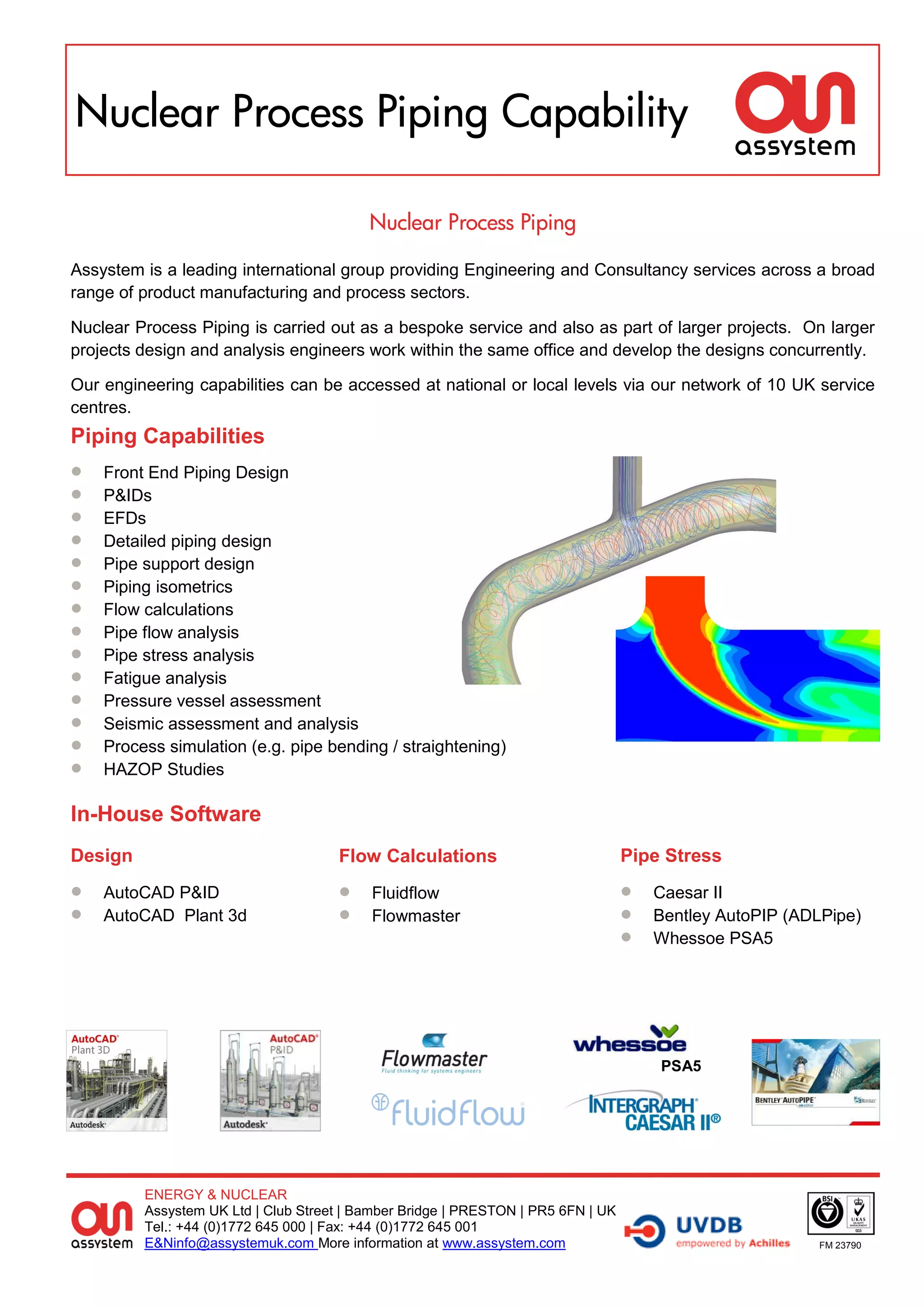 Nuclear Process Piping Capability

                                          Nuclear Process Piping

Assystem is a leading international group providing Engineering and Consultancy services across a broad
range of product manufacturing and process sectors.

Nuclear Process Piping is carried out as a bespoke service and also as part of larger projects. On larger
projects design and analysis engineers work within the same office and develop the designs concurrently.

Our engineering capabilities can be accessed at national or local levels via our network of 10 UK service
centres.
Piping Capabilities
   Front End Piping Design
   P&IDs
   EFDs
   Detailed piping design
   Pipe support design
   Piping isometrics
   Flow calculations
   Pipe flow analysis
   Pipe stress analysis
   Fatigue analysis
   Pressure vessel assessment
   Seismic assessment and analysis
   Process simulation (e.g. pipe bending / straightening)
   HAZOP Studies

In-House Software
Design                               Flow Calculations                            Pipe Stress
   AutoCAD P&ID                         Fluidflow                                  Caesar II
   AutoCAD Plant 3d                     Flowmaster                                 Bentley AutoPIP (ADLPipe)
                                                                                     Whessoe PSA5




                                                                                      PSA5




         ENERGY & NUCLEAR
         Assystem UK Ltd | Club Street | Bamber Bridge | PRESTON | PR5 6FN | UK
         Tel.: +44 (0)1772 645 000 | Fax: +44 (0)1772 645 001
         E&Ninfo@assystemuk.com More information at www.assystem.com                                     FM 23790
 
