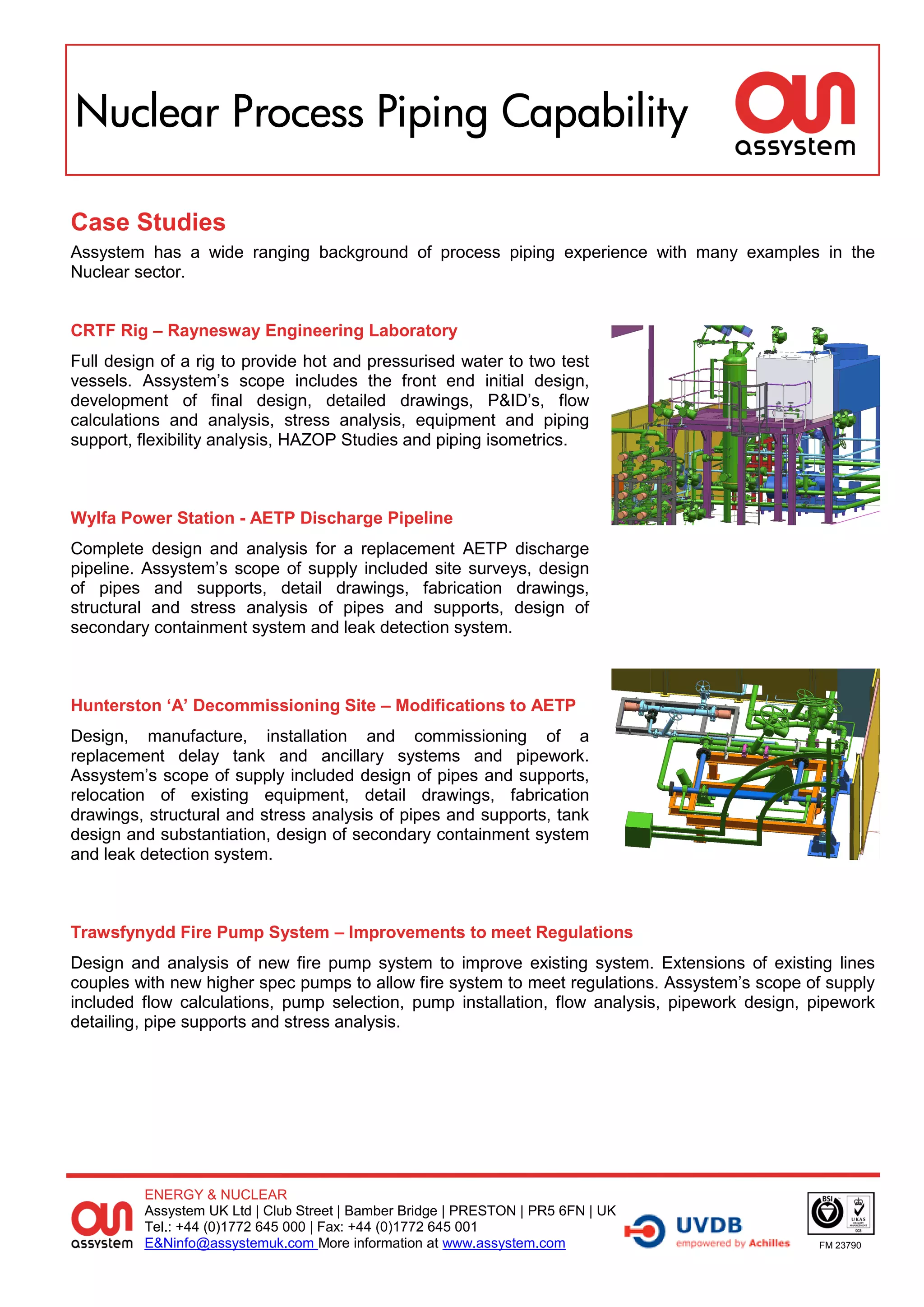 Nuclear Process Piping Capability

Case Studies
Assystem has a wide ranging background of process piping experience with many examples in the
Nuclear sector.


CRTF Rig – Raynesway Engineering Laboratory
Full design of a rig to provide hot and pressurised water to two test
vessels. Assystem’s scope includes the front end initial design,
development of final design, detailed drawings, P&ID’s, flow
calculations and analysis, stress analysis, equipment and piping
support, flexibility analysis, HAZOP Studies and piping isometrics.



Wylfa Power Station - AETP Discharge Pipeline
Complete design and analysis for a replacement AETP discharge
pipeline. Assystem’s scope of supply included site surveys, design
of pipes and supports, detail drawings, fabrication drawings,
structural and stress analysis of pipes and supports, design of
secondary containment system and leak detection system.



Hunterston ‘A’ Decommissioning Site – Modifications to AETP
Design, manufacture, installation and commissioning of a
replacement delay tank and ancillary systems and pipework.
Assystem’s scope of supply included design of pipes and supports,
relocation of existing equipment, detail drawings, fabrication
drawings, structural and stress analysis of pipes and supports, tank
design and substantiation, design of secondary containment system
and leak detection system.



Trawsfynydd Fire Pump System – Improvements to meet Regulations
Design and analysis of new fire pump system to improve existing system. Extensions of existing lines
couples with new higher spec pumps to allow fire system to meet regulations. Assystem’s scope of supply
included flow calculations, pump selection, pump installation, flow analysis, pipework design, pipework
detailing, pipe supports and stress analysis.




         ENERGY & NUCLEAR
         Assystem UK Ltd | Club Street | Bamber Bridge | PRESTON | PR5 6FN | UK
         Tel.: +44 (0)1772 645 000 | Fax: +44 (0)1772 645 001
         E&Ninfo@assystemuk.com More information at www.assystem.com                           FM 23790
 
