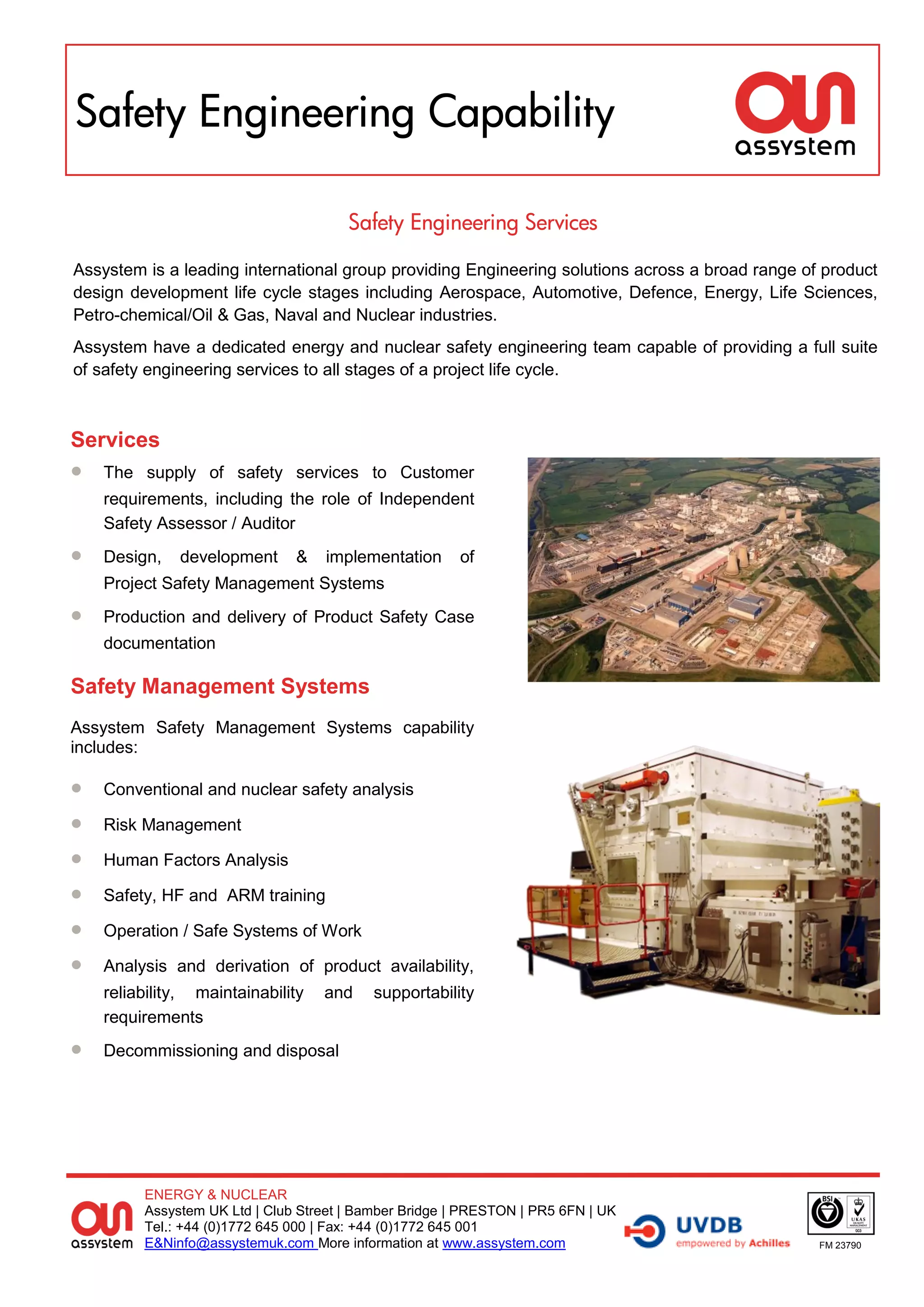 Safety Engineering Capability

                                       Safety Engineering Services

Assystem is a leading international group providing Engineering solutions across a broad range of product
design development life cycle stages including Aerospace, Automotive, Defence, Energy, Life Sciences,
Petro-chemical/Oil & Gas, Naval and Nuclear industries.
Assystem have a dedicated energy and nuclear safety engineering team capable of providing a full suite
of safety engineering services to all stages of a project life cycle.



Services
   The supply of safety services to Customer
    requirements, including the role of Independent
    Safety Assessor / Auditor
   Design,   development      &   implementation      of
    Project Safety Management Systems
   Production and delivery of Product Safety Case
    documentation

Safety Management Systems
Assystem Safety Management Systems capability
includes:

   Conventional and nuclear safety analysis

   Risk Management

   Human Factors Analysis

   Safety, HF and ARM training

   Operation / Safe Systems of Work

   Analysis and derivation of product availability,
    reliability, maintainability   and     supportability
    requirements
   Decommissioning and disposal




         ENERGY & NUCLEAR
         Assystem UK Ltd | Club Street | Bamber Bridge | PRESTON | PR5 6FN | UK
         Tel.: +44 (0)1772 645 000 | Fax: +44 (0)1772 645 001
         E&Ninfo@assystemuk.com More information at www.assystem.com                             FM 23790
 