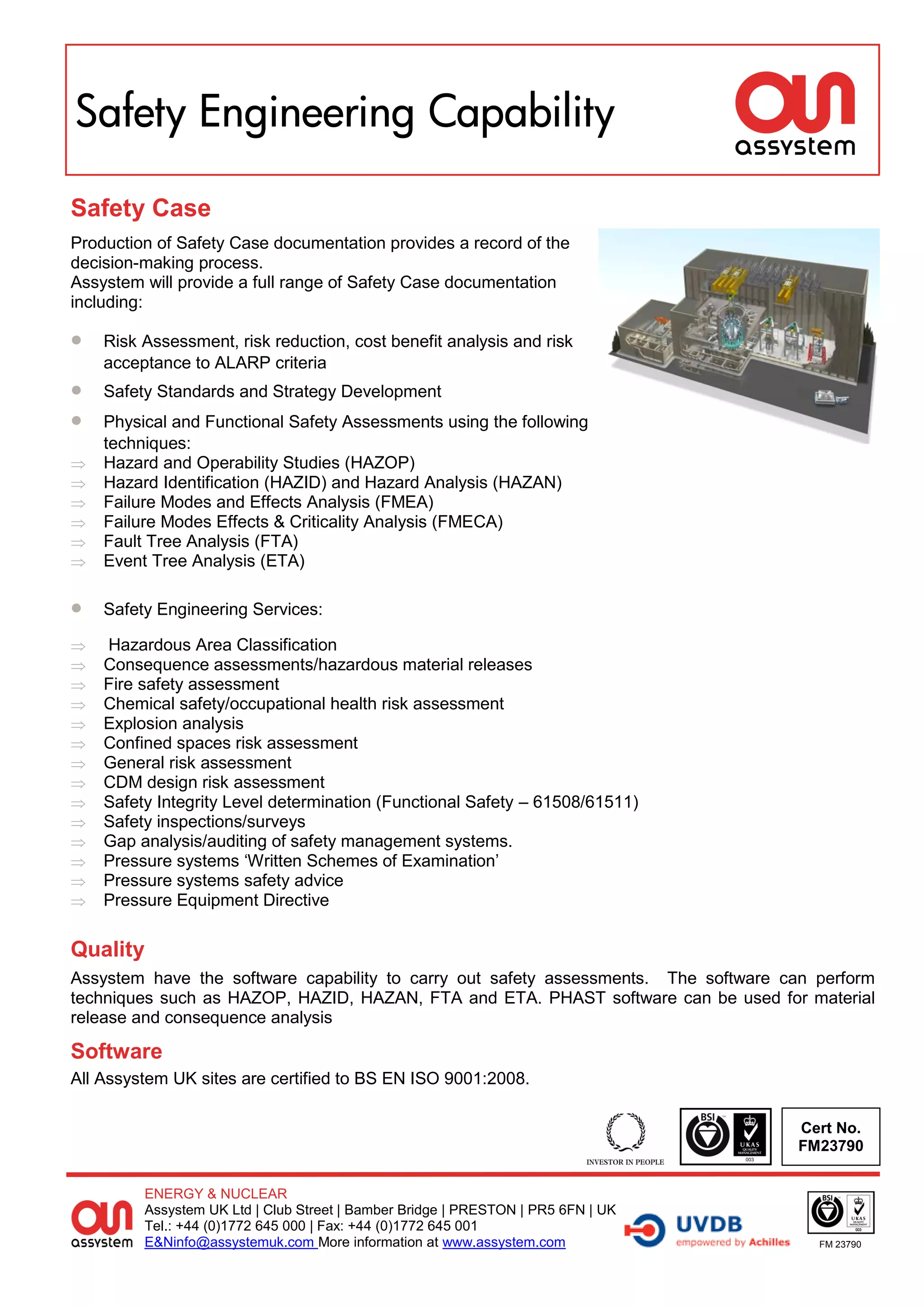Safety Engineering Capability

Safety Case
Production of Safety Case documentation provides a record of the
decision-making process.
Assystem will provide a full range of Safety Case documentation
including:

   Risk Assessment, risk reduction, cost benefit analysis and risk
    acceptance to ALARP criteria
   Safety Standards and Strategy Development
   Physical and Functional Safety Assessments using the following
    techniques:
   Hazard and Operability Studies (HAZOP)
   Hazard Identification (HAZID) and Hazard Analysis (HAZAN)
   Failure Modes and Effects Analysis (FMEA)
   Failure Modes Effects & Criticality Analysis (FMECA)
   Fault Tree Analysis (FTA)
   Event Tree Analysis (ETA)

   Safety Engineering Services:

   Hazardous Area Classification
   Consequence assessments/hazardous material releases
   Fire safety assessment
   Chemical safety/occupational health risk assessment
   Explosion analysis
   Confined spaces risk assessment
   General risk assessment
   CDM design risk assessment
   Safety Integrity Level determination (Functional Safety – 61508/61511)
   Safety inspections/surveys
   Gap analysis/auditing of safety management systems.
   Pressure systems ‘Written Schemes of Examination’
   Pressure systems safety advice
   Pressure Equipment Directive

Quality
Assystem have the software capability to carry out safety assessments. The software can perform
techniques such as HAZOP, HAZID, HAZAN, FTA and ETA. PHAST software can be used for material
release and consequence analysis

Software
All Assystem UK sites are certified to BS EN ISO 9001:2008.

                                                                                     Cert No.
                                                                                     FM23790


         ENERGY & NUCLEAR
         Assystem UK Ltd | Club Street | Bamber Bridge | PRESTON | PR5 6FN | UK
         Tel.: +44 (0)1772 645 000 | Fax: +44 (0)1772 645 001
         E&Ninfo@assystemuk.com More information at www.assystem.com                    FM 23790
 