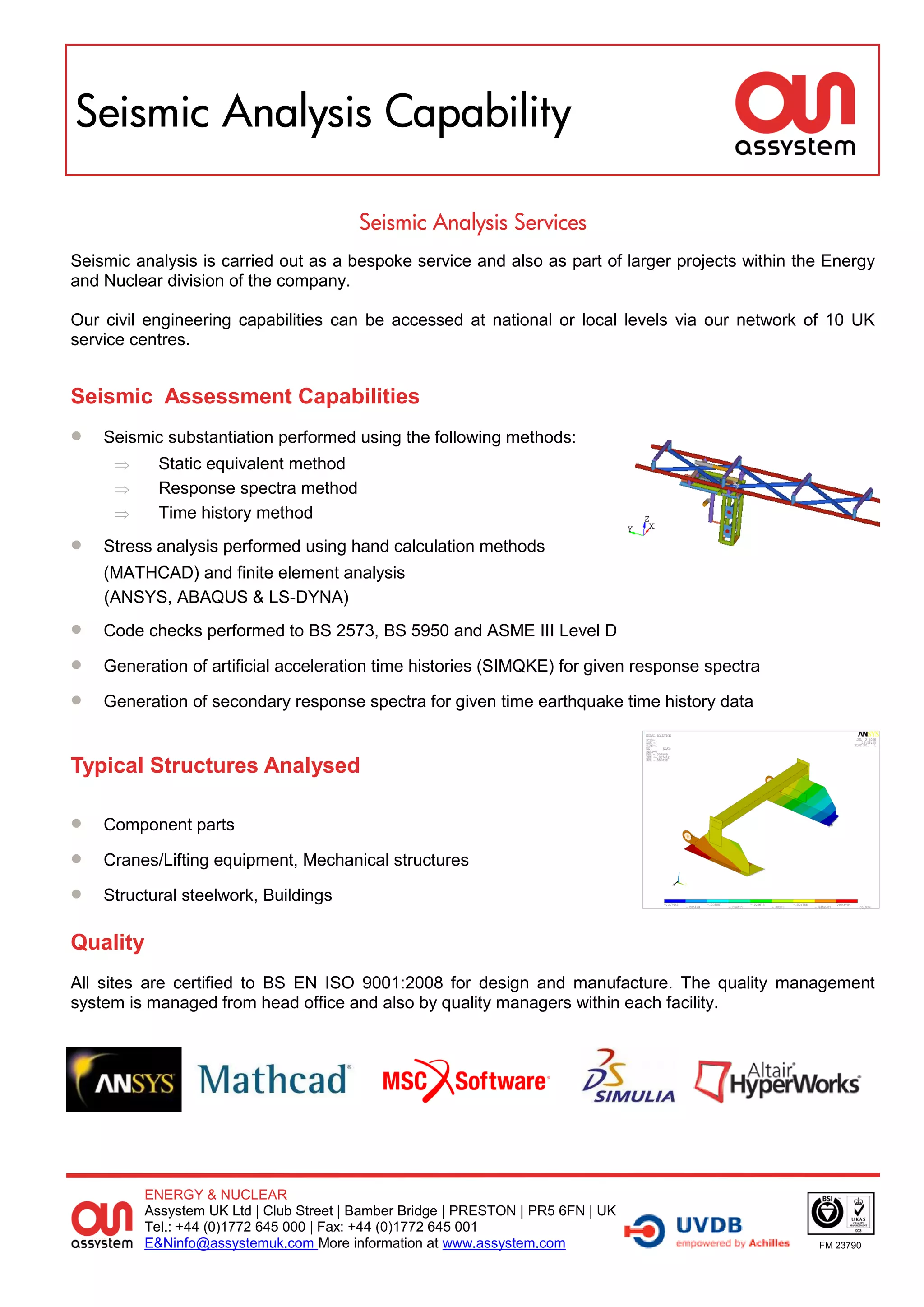 Seismic Analysis Capability

                                        Seismic Analysis Services
Seismic analysis is carried out as a bespoke service and also as part of larger projects within the Energy
and Nuclear division of the company.

Our civil engineering capabilities can be accessed at national or local levels via our network of 10 UK
service centres.


Seismic Assessment Capabilities
   Seismic substantiation performed using the following methods:
          Static equivalent method
          Response spectra method
          Time history method
   Stress analysis performed using hand calculation methods
    (MATHCAD) and finite element analysis
    (ANSYS, ABAQUS & LS-DYNA)
   Code checks performed to BS 2573, BS 5950 and ASME III Level D

   Generation of artificial acceleration time histories (SIMQKE) for given response spectra

   Generation of secondary response spectra for given time earthquake time history data


Typical Structures Analysed

   Component parts

   Cranes/Lifting equipment, Mechanical structures

   Structural steelwork, Buildings

Quality
All sites are certified to BS EN ISO 9001:2008 for design and manufacture. The quality management
system is managed from head office and also by quality managers within each facility.




         ENERGY & NUCLEAR
         Assystem UK Ltd | Club Street | Bamber Bridge | PRESTON | PR5 6FN | UK
         Tel.: +44 (0)1772 645 000 | Fax: +44 (0)1772 645 001
         E&Ninfo@assystemuk.com More information at www.assystem.com                              FM 23790
 