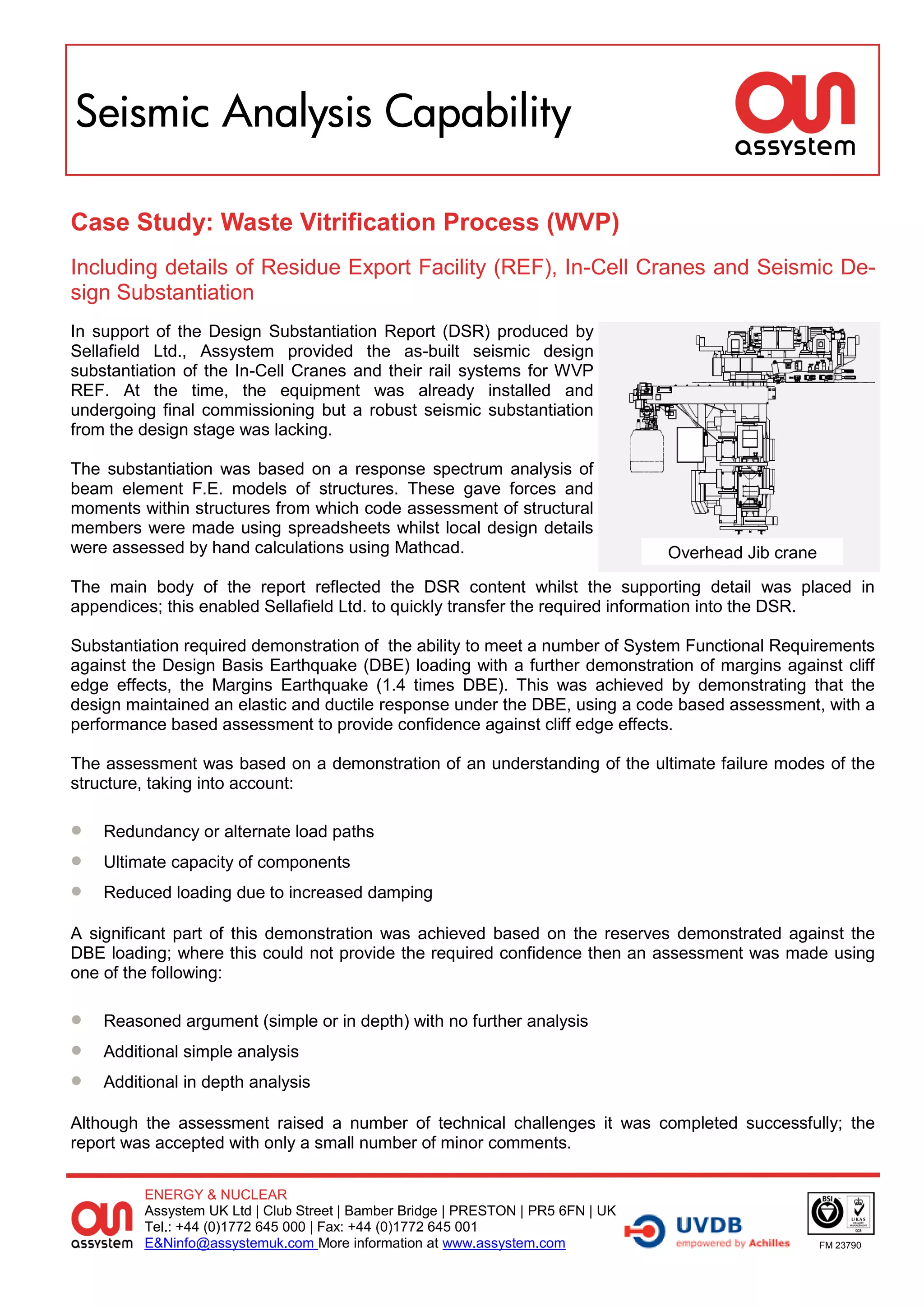 Seismic Analysis Capability

Case Study: Waste Vitrification Process (WVP)
Including details of Residue Export Facility (REF), In-Cell Cranes and Seismic De-
sign Substantiation
In support of the Design Substantiation Report (DSR) produced by
Sellafield Ltd., Assystem provided the as-built seismic design
substantiation of the In-Cell Cranes and their rail systems for WVP
REF. At the time, the equipment was already installed and
undergoing final commissioning but a robust seismic substantiation
from the design stage was lacking.

The substantiation was based on a response spectrum analysis of
beam element F.E. models of structures. These gave forces and
moments within structures from which code assessment of structural
members were made using spreadsheets whilst local design details
were assessed by hand calculations using Mathcad.                                 Overhead Jib crane
The main body of the report reflected the DSR content whilst the supporting detail was placed in
appendices; this enabled Sellafield Ltd. to quickly transfer the required information into the DSR.

Substantiation required demonstration of the ability to meet a number of System Functional Requirements
against the Design Basis Earthquake (DBE) loading with a further demonstration of margins against cliff
edge effects, the Margins Earthquake (1.4 times DBE). This was achieved by demonstrating that the
design maintained an elastic and ductile response under the DBE, using a code based assessment, with a
performance based assessment to provide confidence against cliff edge effects.

The assessment was based on a demonstration of an understanding of the ultimate failure modes of the
structure, taking into account:

   Redundancy or alternate load paths
   Ultimate capacity of components
   Reduced loading due to increased damping

A significant part of this demonstration was achieved based on the reserves demonstrated against the
DBE loading; where this could not provide the required confidence then an assessment was made using
one of the following:

   Reasoned argument (simple or in depth) with no further analysis
   Additional simple analysis
   Additional in depth analysis

Although the assessment raised a number of technical challenges it was completed successfully; the
report was accepted with only a small number of minor comments.

         ENERGY & NUCLEAR
         Assystem UK Ltd | Club Street | Bamber Bridge | PRESTON | PR5 6FN | UK
         Tel.: +44 (0)1772 645 000 | Fax: +44 (0)1772 645 001
         E&Ninfo@assystemuk.com More information at www.assystem.com                                   FM 23790
 