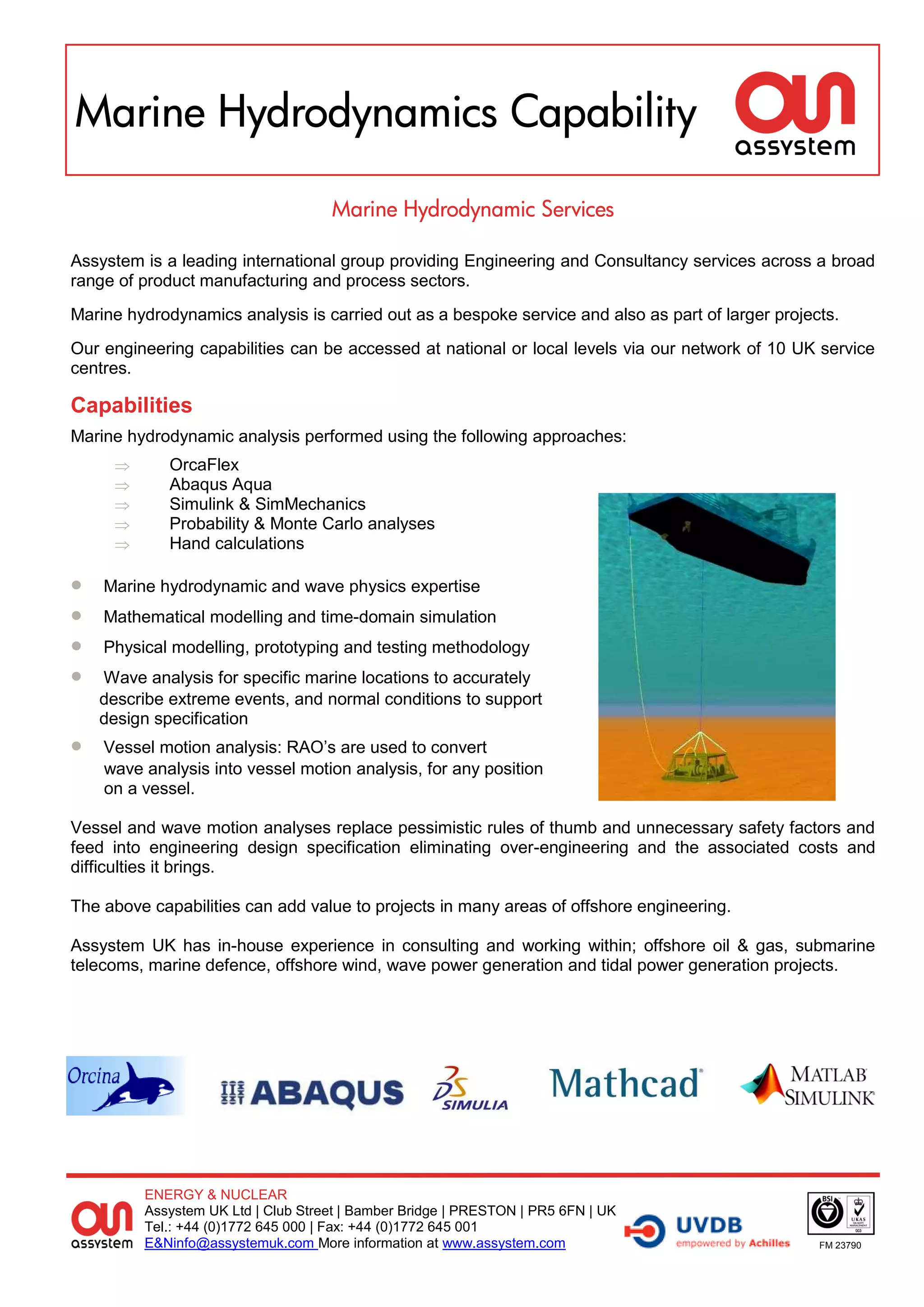 Marine Hydrodynamics Capability

                                    Marine Hydrodynamic Services

Assystem is a leading international group providing Engineering and Consultancy services across a broad
range of product manufacturing and process sectors.
Marine hydrodynamics analysis is carried out as a bespoke service and also as part of larger projects.
Our engineering capabilities can be accessed at national or local levels via our network of 10 UK service
centres.

Capabilities
Marine hydrodynamic analysis performed using the following approaches:
            OrcaFlex
            Abaqus Aqua
            Simulink & SimMechanics
            Probability & Monte Carlo analyses
            Hand calculations

   Marine hydrodynamic and wave physics expertise
   Mathematical modelling and time-domain simulation
   Physical modelling, prototyping and testing methodology
   Wave analysis for specific marine locations to accurately
    describe extreme events, and normal conditions to support
    design specification
   Vessel motion analysis: RAO’s are used to convert
    wave analysis into vessel motion analysis, for any position
    on a vessel.

Vessel and wave motion analyses replace pessimistic rules of thumb and unnecessary safety factors and
feed into engineering design specification eliminating over-engineering and the associated costs and
difficulties it brings.

The above capabilities can add value to projects in many areas of offshore engineering.

Assystem UK has in-house experience in consulting and working within; offshore oil & gas, submarine
telecoms, marine defence, offshore wind, wave power generation and tidal power generation projects.




         ENERGY & NUCLEAR
         Assystem UK Ltd | Club Street | Bamber Bridge | PRESTON | PR5 6FN | UK
         Tel.: +44 (0)1772 645 000 | Fax: +44 (0)1772 645 001
         E&Ninfo@assystemuk.com More information at www.assystem.com                               FM 23790
 