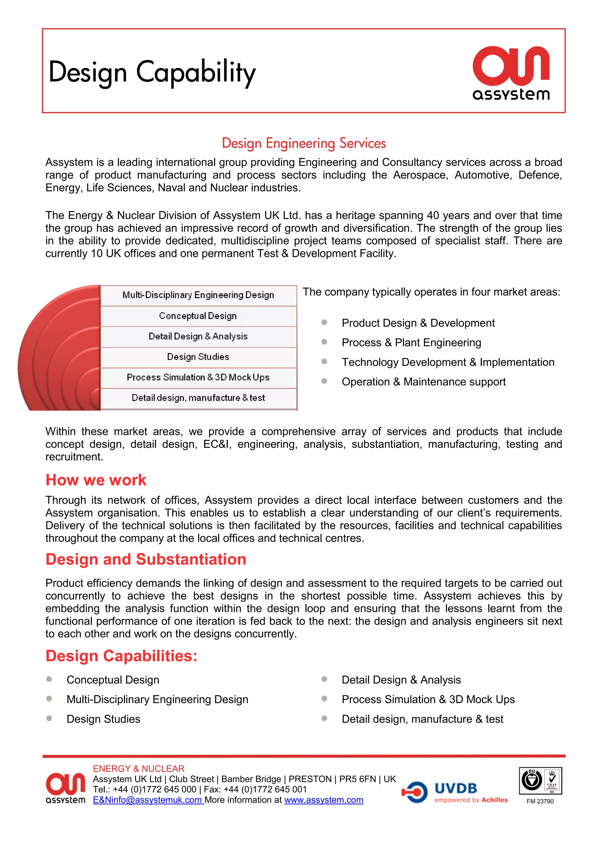Design Capability

                                       Design Engineering Services
Assystem is a leading international group providing Engineering and Consultancy services across a broad
range of product manufacturing and process sectors including the Aerospace, Automotive, Defence,
Energy, Life Sciences, Naval and Nuclear industries.

The Energy & Nuclear Division of Assystem UK Ltd. has a heritage spanning 40 years and over that time
the group has achieved an impressive record of growth and diversification. The strength of the group lies
in the ability to provide dedicated, multidiscipline project teams composed of specialist staff. There are
currently 10 UK offices and one permanent Test & Development Facility.


                                                          The company typically operates in four market areas:

                                                                  Product Design & Development
                                                                  Process & Plant Engineering
                                                                  Technology Development & Implementation
                                                                  Operation & Maintenance support



Within these market areas, we provide a comprehensive array of services and products that include
concept design, detail design, EC&I, engineering, analysis, substantiation, manufacturing, testing and
recruitment.

How we work
Through its network of offices, Assystem provides a direct local interface between customers and the
Assystem organisation. This enables us to establish a clear understanding of our client’s requirements.
Delivery of the technical solutions is then facilitated by the resources, facilities and technical capabilities
throughout the company at the local offices and technical centres.

Design and Substantiation
Product efficiency demands the linking of design and assessment to the required targets to be carried out
concurrently to achieve the best designs in the shortest possible time. Assystem achieves this by
embedding the analysis function within the design loop and ensuring that the lessons learnt from the
functional performance of one iteration is fed back to the next: the design and analysis engineers sit next
to each other and work on the designs concurrently.

Design Capabilities:
 Conceptual Design                                               Detail Design & Analysis
 Multi-Disciplinary Engineering Design                           Process Simulation & 3D Mock Ups
 Design Studies                                                  Detail design, manufacture & test



          ENERGY & NUCLEAR
          Assystem UK Ltd | Club Street | Bamber Bridge | PRESTON | PR5 6FN | UK
          Tel.: +44 (0)1772 645 000 | Fax: +44 (0)1772 645 001
          E&Ninfo@assystemuk.com More information at www.assystem.com                                  FM 23790
 