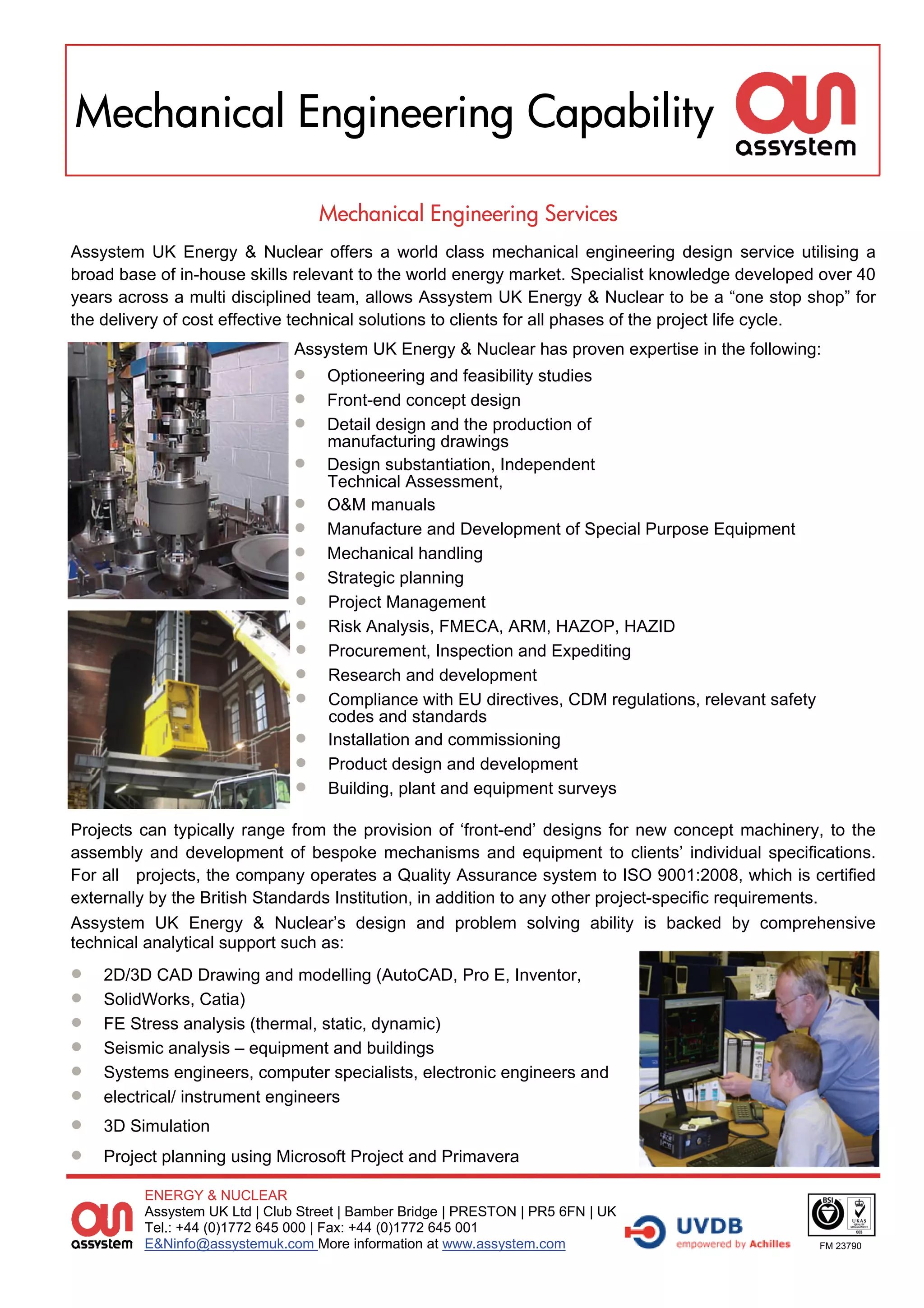 Mechanical Engineering Capability

                                     Mechanical Engineering Services
Assystem UK Energy & Nuclear offers a world class mechanical engineering design service utilising a
broad base of in-house skills relevant to the world energy market. Specialist knowledge developed over 40
years across a multi disciplined team, allows Assystem UK Energy & Nuclear to be a “one stop shop” for
the delivery of cost effective technical solutions to clients for all phases of the project life cycle.
                                Assystem UK Energy & Nuclear has proven expertise in the following:
                                   Optioneering and feasibility studies
                                   Front-end concept design
                                   Detail design and the production of
                                     manufacturing drawings
                                   Design substantiation, Independent
                                     Technical Assessment,
                                   O&M manuals
                                   Manufacture and Development of Special Purpose Equipment
                                   Mechanical handling
                                   Strategic planning
                                   Project Management
                                   Risk Analysis, FMECA, ARM, HAZOP, HAZID
                                   Procurement, Inspection and Expediting
                                   Research and development
                                   Compliance with EU directives, CDM regulations, relevant safety
                                     codes and standards
                                   Installation and commissioning
                                   Product design and development
                                   Building, plant and equipment surveys

Projects can typically range from the provision of ‘front-end’ designs for new concept machinery, to the
assembly and development of bespoke mechanisms and equipment to clients’ individual specifications.
For all projects, the company operates a Quality Assurance system to ISO 9001:2008, which is certified
externally by the British Standards Institution, in addition to any other project-specific requirements.
Assystem UK Energy & Nuclear’s design and problem solving ability is backed by comprehensive
technical analytical support such as:
   2D/3D CAD Drawing and modelling (AutoCAD, Pro E, Inventor,
   SolidWorks, Catia)
   FE Stress analysis (thermal, static, dynamic)
   Seismic analysis – equipment and buildings
   Systems engineers, computer specialists, electronic engineers and
   electrical/ instrument engineers
   3D Simulation
   Project planning using Microsoft Project and Primavera

          ENERGY & NUCLEAR
          Assystem UK Ltd | Club Street | Bamber Bridge | PRESTON | PR5 6FN | UK
          Tel.: +44 (0)1772 645 000 | Fax: +44 (0)1772 645 001
          E&Ninfo@assystemuk.com More information at www.assystem.com                                  FM 23790
 