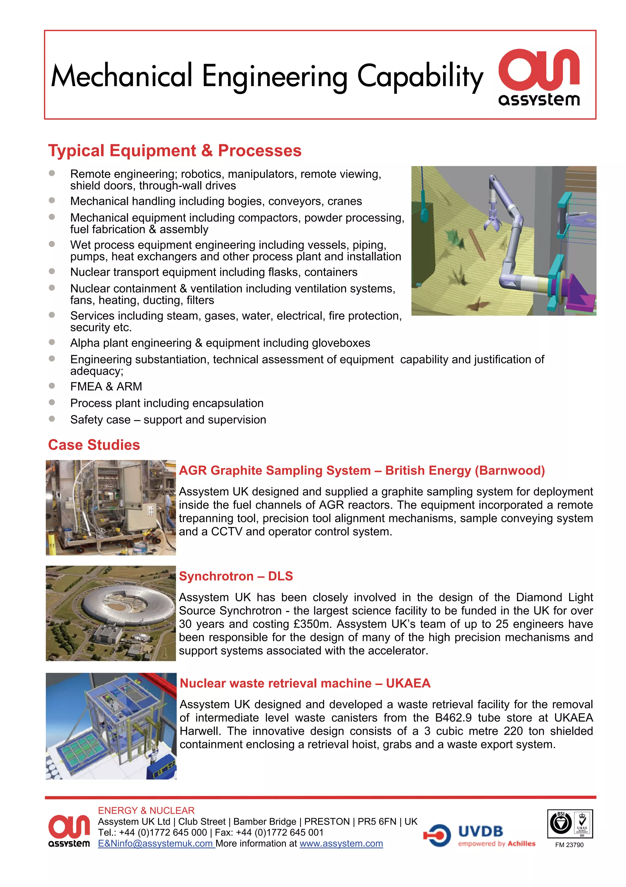 Mechanical Engineering Capability

Typical Equipment & Processes
 Remote engineering; robotics, manipulators, remote viewing,
     shield doors, through-wall drives
   Mechanical handling including bogies, conveyors, cranes
   Mechanical equipment including compactors, powder processing,
     fuel fabrication & assembly
   Wet process equipment engineering including vessels, piping,
     pumps, heat exchangers and other process plant and installation
   Nuclear transport equipment including flasks, containers
   Nuclear containment & ventilation including ventilation systems,
     fans, heating, ducting, filters
   Services including steam, gases, water, electrical, fire protection,
     security etc.
   Alpha plant engineering & equipment including gloveboxes
   Engineering substantiation, technical assessment of equipment capability and justification of
     adequacy;
   FMEA & ARM
   Process plant including encapsulation
   Safety case – support and supervision

Case Studies
                           AGR Graphite Sampling System – British Energy (Barnwood)
                           Assystem UK designed and supplied a graphite sampling system for deployment
                           inside the fuel channels of AGR reactors. The equipment incorporated a remote
                           trepanning tool, precision tool alignment mechanisms, sample conveying system
                           and a CCTV and operator control system.


                           Synchrotron – DLS
                           Assystem UK has been closely involved in the design of the Diamond Light
                           Source Synchrotron - the largest science facility to be funded in the UK for over
                           30 years and costing £350m. Assystem UK’s team of up to 25 engineers have
                           been responsible for the design of many of the high precision mechanisms and
                           support systems associated with the accelerator.

                           Nuclear waste retrieval machine – UKAEA
                           Assystem UK designed and developed a waste retrieval facility for the removal
                           of intermediate level waste canisters from the B462.9 tube store at UKAEA
                           Harwell. The innovative design consists of a 3 cubic metre 220 ton shielded
                           containment enclosing a retrieval hoist, grabs and a waste export system.




          ENERGY & NUCLEAR
          Assystem UK Ltd | Club Street | Bamber Bridge | PRESTON | PR5 6FN | UK
          Tel.: +44 (0)1772 645 000 | Fax: +44 (0)1772 645 001
          E&Ninfo@assystemuk.com More information at www.assystem.com                                FM 23790
 