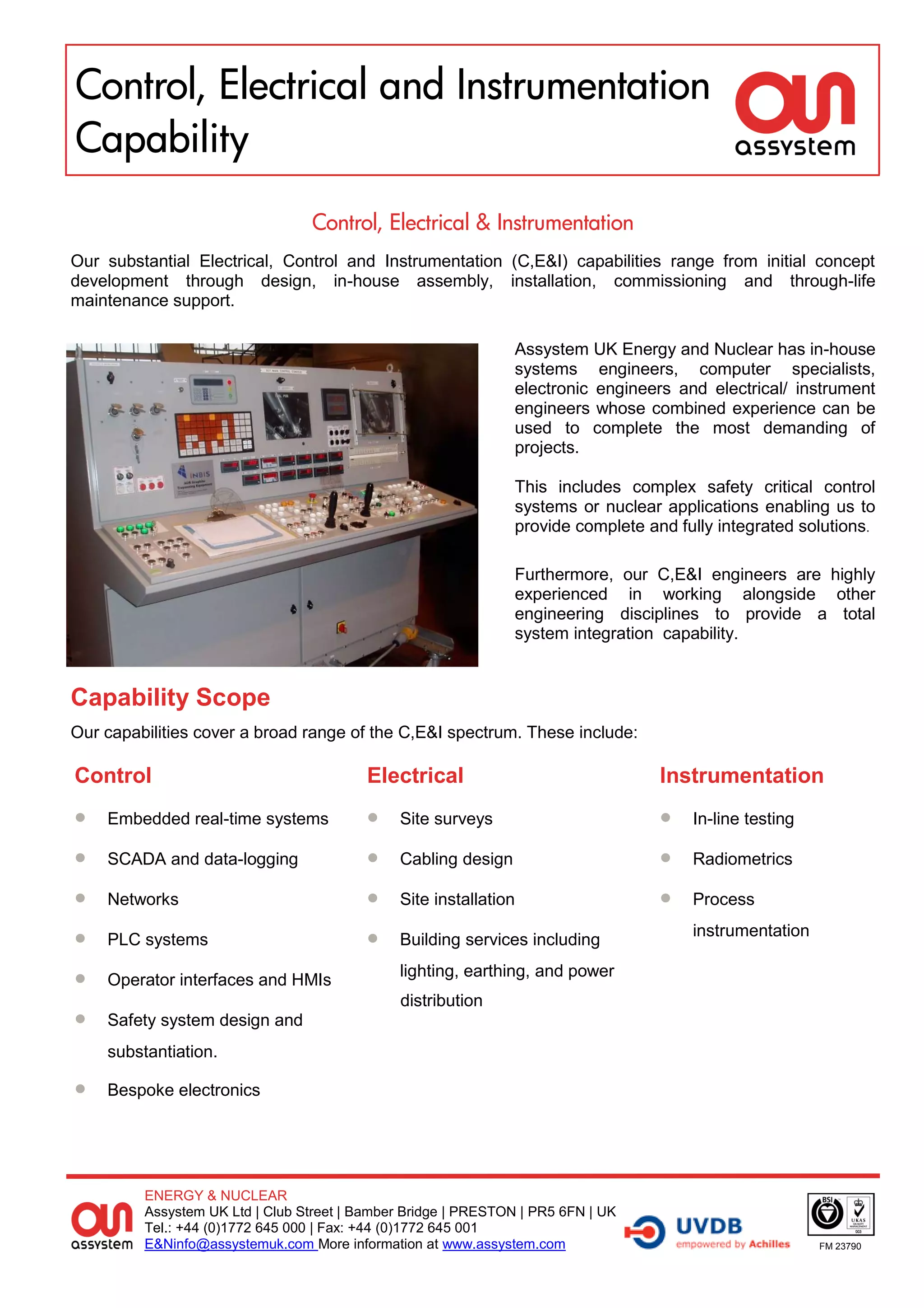 Control, Electrical and Instrumentation
Capability
                                 Control, Electrical & Instrumentation
Our substantial Electrical, Control and Instrumentation (C,E&I) capabilities range from initial concept
development through design, in-house assembly, installation, commissioning and through-life
maintenance support.

                                                               Assystem UK Energy and Nuclear has in-house
                                                               systems engineers, computer specialists,
                                                               electronic engineers and electrical/ instrument
                                                               engineers whose combined experience can be
                                                               used to complete the most demanding of
                                                               projects.

                                                               This includes complex safety critical control
                                                               systems or nuclear applications enabling us to
                                                               provide complete and fully integrated solutions.

                                                               Furthermore, our C,E&I engineers are highly
                                                               experienced in working alongside other
                                                               engineering disciplines to provide a total
                                                               system integration capability.


Capability Scope
Our capabilities cover a broad range of the C,E&I spectrum. These include:

Control                                   Electrical                              Instrumentation
   Embedded real-time systems               Site surveys                           In-line testing

   SCADA and data-logging                   Cabling design                         Radiometrics

   Networks                                 Site installation                      Process

   PLC systems                              Building services including
                                                                                      instrumentation

   Operator interfaces and HMIs
                                              lighting, earthing, and power
                                              distribution
   Safety system design and
    substantiation.

   Bespoke electronics




         ENERGY & NUCLEAR
         Assystem UK Ltd | Club Street | Bamber Bridge | PRESTON | PR5 6FN | UK
         Tel.: +44 (0)1772 645 000 | Fax: +44 (0)1772 645 001
         E&Ninfo@assystemuk.com More information at www.assystem.com                                    FM 23790
 