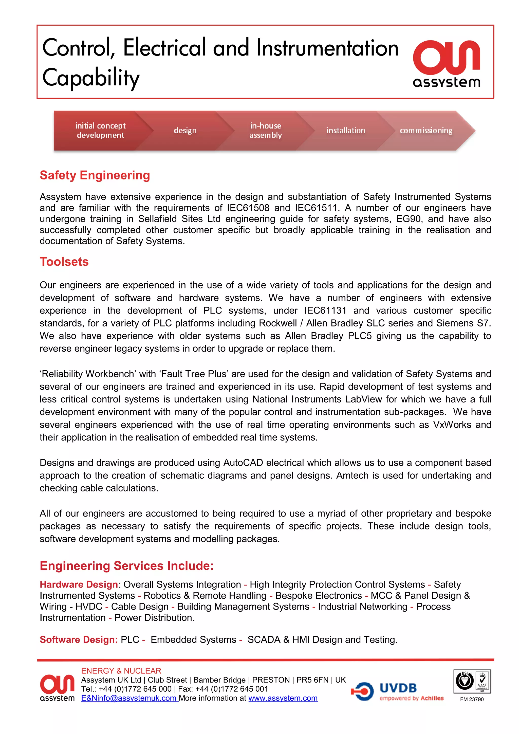 Control, Electrical and Instrumentation
Capability



Safety Engineering
Assystem have extensive experience in the design and substantiation of Safety Instrumented Systems
and are familiar with the requirements of IEC61508 and IEC61511. A number of our engineers have
undergone training in Sellafield Sites Ltd engineering guide for safety systems, EG90, and have also
successfully completed other customer specific but broadly applicable training in the realisation and
documentation of Safety Systems.

Toolsets
Our engineers are experienced in the use of a wide variety of tools and applications for the design and
development of software and hardware systems. We have a number of engineers with extensive
experience in the development of PLC systems, under IEC61131 and various customer specific
standards, for a variety of PLC platforms including Rockwell / Allen Bradley SLC series and Siemens S7.
We also have experience with older systems such as Allen Bradley PLC5 giving us the capability to
reverse engineer legacy systems in order to upgrade or replace them.

‘Reliability Workbench’ with ‘Fault Tree Plus’ are used for the design and validation of Safety Systems and
several of our engineers are trained and experienced in its use. Rapid development of test systems and
less critical control systems is undertaken using National Instruments LabView for which we have a full
development environment with many of the popular control and instrumentation sub-packages. We have
several engineers experienced with the use of real time operating environments such as VxWorks and
their application in the realisation of embedded real time systems.

Designs and drawings are produced using AutoCAD electrical which allows us to use a component based
approach to the creation of schematic diagrams and panel designs. Amtech is used for undertaking and
checking cable calculations.

All of our engineers are accustomed to being required to use a myriad of other proprietary and bespoke
packages as necessary to satisfy the requirements of specific projects. These include design tools,
software development systems and modelling packages.

Engineering Services Include:
Hardware Design: Overall Systems Integration - High Integrity Protection Control Systems - Safety
Instrumented Systems - Robotics & Remote Handling - Bespoke Electronics - MCC & Panel Design &
Wiring - HVDC - Cable Design - Building Management Systems - Industrial Networking - Process
Instrumentation - Power Distribution.

Software Design: PLC - Embedded Systems - SCADA & HMI Design and Testing.


         ENERGY & NUCLEAR
         Assystem UK Ltd | Club Street | Bamber Bridge | PRESTON | PR5 6FN | UK
         Tel.: +44 (0)1772 645 000 | Fax: +44 (0)1772 645 001
         E&Ninfo@assystemuk.com More information at www.assystem.com                               FM 23790
 