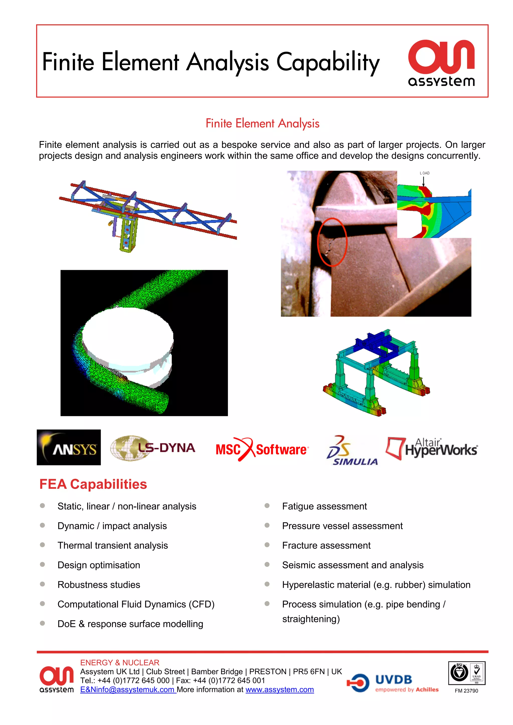 Finite Element Analysis Capability

                                           Finite Element Analysis
Finite element analysis is carried out as a bespoke service and also as part of larger projects. On larger
projects design and analysis engineers work within the same office and develop the designs concurrently.




FEA Capabilities
   Static, linear / non-linear analysis                     Fatigue assessment

   Dynamic / impact analysis                                Pressure vessel assessment

   Thermal transient analysis                               Fracture assessment

   Design optimisation                                      Seismic assessment and analysis

   Robustness studies                                       Hyperelastic material (e.g. rubber) simulation

   Computational Fluid Dynamics (CFD)                       Process simulation (e.g. pipe bending /

   DoE & response surface modelling
                                                               straightening)



         ENERGY & NUCLEAR
         Assystem UK Ltd | Club Street | Bamber Bridge | PRESTON | PR5 6FN | UK
         Tel.: +44 (0)1772 645 000 | Fax: +44 (0)1772 645 001
         E&Ninfo@assystemuk.com More information at www.assystem.com                                    FM 23790
 