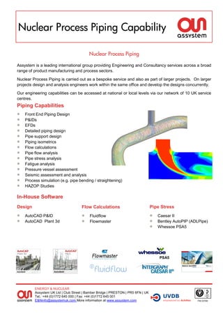 Nuclear Process Piping Capability

                                          Nuclear Process Piping

Assystem is a leading international group providing Engineering and Consultancy services across a broad
range of product manufacturing and process sectors.

Nuclear Process Piping is carried out as a bespoke service and also as part of larger projects. On larger
projects design and analysis engineers work within the same office and develop the designs concurrently.

Our engineering capabilities can be accessed at national or local levels via our network of 10 UK service
centres.
Piping Capabilities
   Front End Piping Design
   P&IDs
   EFDs
   Detailed piping design
   Pipe support design
   Piping isometrics
   Flow calculations
   Pipe flow analysis
   Pipe stress analysis
   Fatigue analysis
   Pressure vessel assessment
   Seismic assessment and analysis
   Process simulation (e.g. pipe bending / straightening)
   HAZOP Studies

In-House Software
Design                               Flow Calculations                            Pipe Stress
   AutoCAD P&ID                         Fluidflow                                  Caesar II
   AutoCAD Plant 3d                     Flowmaster                                 Bentley AutoPIP (ADLPipe)
                                                                                     Whessoe PSA5




                                                                                      PSA5




         ENERGY & NUCLEAR
         Assystem UK Ltd | Club Street | Bamber Bridge | PRESTON | PR5 6FN | UK
         Tel.: +44 (0)1772 645 000 | Fax: +44 (0)1772 645 001
         E&Ninfo@assystemuk.com More information at www.assystem.com                                     FM 23790
 