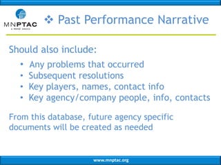  Past Performance Narrative
Should also include:
• Any problems that occurred
• Subsequent resolutions
• Key players, names, contact info
• Key agency/company people, info, contacts
From this database, future agency specific
documents will be created as needed

www.mnptac.org

 