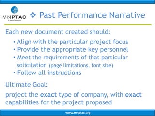  Past Performance Narrative
Each new document created should:
• Align with the particular project focus
• Provide the appropriate key personnel
• Meet the requirements of that particular
solicitation (page limitations, font size)

• Follow all instructions
Ultimate Goal:

project the exact type of company, with exact
capabilities for the project proposed
www.mnptac.org

 