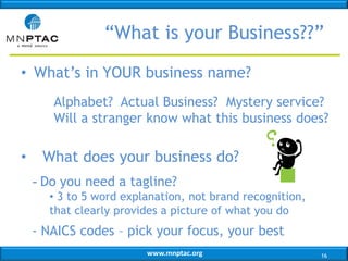 “What is your Business??”
• What’s in YOUR business name?
Alphabet? Actual Business? Mystery service?
Will a stranger know what this business does?

•

What does your business do?
- Do you need a tagline?
• 3 to 5 word explanation, not brand recognition,
that clearly provides a picture of what you do

- NAICS codes – pick your focus, your best
www.mnptac.org

16

 