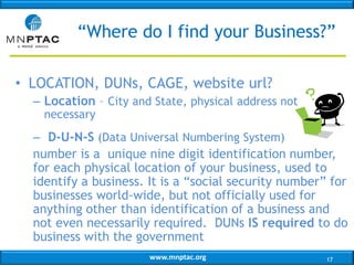 “Where do I find your Business?”
• LOCATION, DUNs, CAGE, website url?
– Location – City and State, physical address not
necessary

– D-U-N-S (Data Universal Numbering System)
number is a unique nine digit identification number,
for each physical location of your business, used to
identify a business. It is a “social security number” for
businesses world-wide, but not officially used for
anything other than identification of a business and
not even necessarily required. DUNs IS required to do
business with the government
www.mnptac.org

17

 