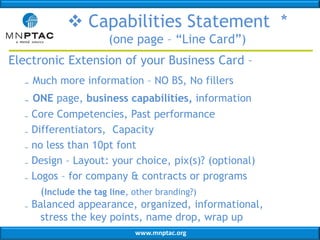  Capabilities Statement *
(one page – “Line Card”)
Electronic Extension of your Business Card –
₋ Much more information – NO BS, No fillers
₋ ONE page, business capabilities, information
Core Competencies, Past performance
Differentiators, Capacity
no less than 10pt font
Design – Layout: your choice, pix(s)? (optional)
Logos – for company & contracts or programs
(Include the tag line, other branding?)
₋ Balanced appearance, organized, informational,
stress the key points, name drop, wrap up
₋
₋
₋
₋
₋

www.mnptac.org

 