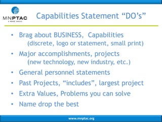 Capabilities Statement “DO’s”
• Brag about BUSINESS, Capabilities
(discrete, logo or statement, small print)

• Major accomplishments, projects
(new technology, new industry, etc.)
• General personnel statements
• Past Projects, “includes”, largest project
• Extra Values, Problems you can solve
• Name drop the best
www.mnptac.org

 