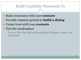 Effective Use of Capability Statements
 First Contact
 Distribute to buyers and potential customers
 Use at trade shows, meetings, and events
 Getting the word out
 Distribute via website (pdf format)
 Responding to Request for Information or Sources Sought
 Following up and reinforcing your message
 After phone calls
 After “elevator speech”
 Include in proposals when allowed
 Send an updated capability statement annually to maintain contact
 Remember to tailor to specific audiences
 