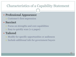 Drafting Your Capability Statement
 Research your desired targets
 Identify contacts
 Identify products and services they purchase
 Learn their language
 Identify needs
 Build solutions for your contact’s needs
 Map your company to the need
 Core Competencies, Capabilities, Resources
 Past Experience
 Differentiators
 