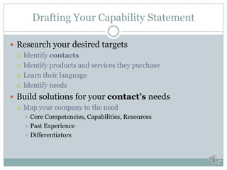 The Five Parts of a Capability Statement
Business Branding
Core Competencies, Capabilities, and Resources
Differentiation
Clients / Past Performance
Company Data to facilitate the procurement process
 